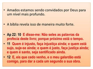 • Amados estamos sendo convidados por Deus para
  um nível mais profundo.

• A bíblia revela isso de maneira muito forte.

• Ap 22: 10 E disse-me: Não seles as palavras da
  profecia deste livro; porque próximo está o tempo.
• 11 Quem é injusto, faça injustiça ainda; e quem está
  sujo, suje-se ainda; e quem é justo, faça justiça ainda;
  e quem é santo, seja santificado ainda.
• 12 E, eis que cedo venho, e o meu galardão está
  comigo, para dar a cada um segundo a sua obra.
 