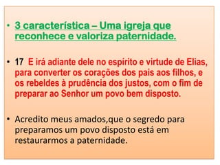 • 3 característica – Uma igreja que
  reconhece e valoriza paternidade.

• 17 E irá adiante dele no espírito e virtude de Elias,
  para converter os corações dos pais aos filhos, e
  os rebeldes à prudência dos justos, com o fim de
  preparar ao Senhor um povo bem disposto.

• Acredito meus amados,que o segredo para
  preparamos um povo disposto está em
  restaurarmos a paternidade.
 