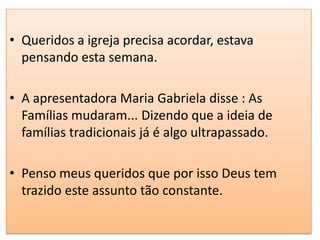 • Queridos a igreja precisa acordar, estava
  pensando esta semana.

• A apresentadora Maria Gabriela disse : As
  Famílias mudaram... Dizendo que a ideia de
  famílias tradicionais já é algo ultrapassado.

• Penso meus queridos que por isso Deus tem
  trazido este assunto tão constante.
 