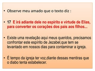 • Observe meu amado que o texto diz :

• 17 E irá adiante dele no espírito e virtude de Elias,
  para converter os corações dos pais aos filhos...

• Existe uma revelação aqui meus queridos, precisamos
  confrontar este espírito de Jezabel,que tem se
  levantado em nossos dias para contaminar a igreja.

• É tempo da igreja ter voz,diante dessas mentiras que
  o diabo tenta estabelecer.
 
