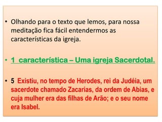 • Olhando para o texto que lemos, para nossa
  meditação fica fácil entendermos as
  características da igreja.

• 1 característica – Uma igreja Sacerdotal.

• 5 Existiu, no tempo de Herodes, rei da Judéia, um
  sacerdote chamado Zacarias, da ordem de Abias, e
  cuja mulher era das filhas de Arão; e o seu nome
  era Isabel.
 