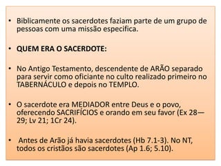 • Biblicamente os sacerdotes faziam parte de um grupo de
  pessoas com uma missão especifica.

• QUEM ERA O SACERDOTE:

• No Antigo Testamento, descendente de ARÃO separado
  para servir como oficiante no culto realizado primeiro no
  TABERNÁCULO e depois no TEMPLO.

• O sacerdote era MEDIADOR entre Deus e o povo,
  oferecendo SACRIFÍCIOS e orando em seu favor (Ex 28—
  29; Lv 21; 1Cr 24).

• Antes de Arão já havia sacerdotes (Hb 7.1-3). No NT,
  todos os cristãos são sacerdotes (Ap 1.6; 5.10).
 