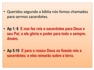 • Queridos segundo a bíblia nós fomos chamados
  para sermos sacerdotes.

• Ap 1: 6 E nos fez reis e sacerdotes para Deus e
  seu Pai; a ele glória e poder para todo o sempre.
  Amém.

• Ap 5:10 E para o nosso Deus os fizeste reis e
  sacerdotes; e eles reinarão sobre a terra.
 