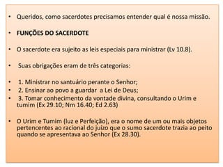 • Queridos, como sacerdotes precisamos entender qual é nossa missão.

• FUNÇÕES DO SACERDOTE

• O sacerdote era sujeito as leis especiais para ministrar (Lv 10.8).

•   Suas obrigações eram de três categorias:

•    1. Ministrar no santuário perante o Senhor;
•    2. Ensinar ao povo a guardar a Lei de Deus;
•    3. Tomar conhecimento da vontade divina, consultando o Urim e
    tumim (Ex 29.10; Nm 16.40; Ed 2.63)

• O Urim e Tumim (luz e Perfeição), era o nome de um ou mais objetos
  pertencentes ao racional do juízo que o sumo sacerdote trazia ao peito
  quando se apresentava ao Senhor (Ex 28.30).
 