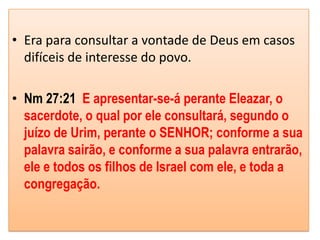 • Era para consultar a vontade de Deus em casos
  difíceis de interesse do povo.

• Nm 27:21 E apresentar-se-á perante Eleazar, o
  sacerdote, o qual por ele consultará, segundo o
  juízo de Urim, perante o SENHOR; conforme a sua
  palavra sairão, e conforme a sua palavra entrarão,
  ele e todos os filhos de Israel com ele, e toda a
  congregação.
 