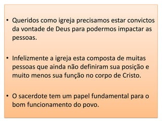 • Queridos como igreja precisamos estar convictos
  da vontade de Deus para podermos impactar as
  pessoas.

• Infelizmente a igreja esta composta de muitas
  pessoas que ainda não definiram sua posição e
  muito menos sua função no corpo de Cristo.

• O sacerdote tem um papel fundamental para o
  bom funcionamento do povo.
 