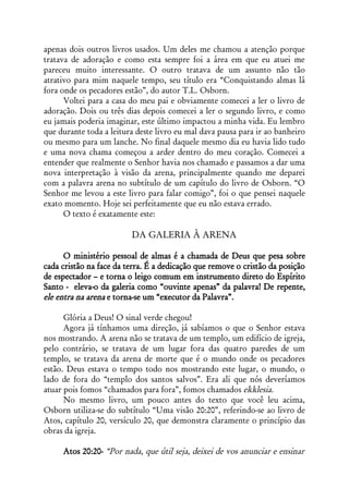 apenas dois outros livros usados. Um deles me chamou a atenção porque
tratava de adoração e como esta sempre foi a área em que eu atuei me
pareceu muito interessante. O outro tratava de um assunto não tão
atrativo para mim naquele tempo, seu título era “Conquistando almas lá
fora onde os pecadores estão”, do autor T.L. Osborn.
      Voltei para a casa do meu pai e obviamente comecei a ler o livro de
adoração. Dois ou três dias depois comecei a ler o segundo livro, e como
eu jamais poderia imaginar, este último impactou a minha vida. Eu lembro
que durante toda a leitura deste livro eu mal dava pausa para ir ao banheiro
ou mesmo para um lanche. No final daquele mesmo dia eu havia lido tudo
e uma nova chama começou a arder dentro do meu coração. Comecei a
entender que realmente o Senhor havia nos chamado e passamos a dar uma
nova interpretação à visão da arena, principalmente quando me deparei
com a palavra arena no subtítulo de um capítulo do livro de Osborn. “O
Senhor me levou a este livro para falar comigo”, foi o que pensei naquele
exato momento. Hoje sei perfeitamente que eu não estava errado.
      O texto é exatamente este:

                         DA GALERIA À ARENA

      O ministério pessoal de almas é a chamada de Deus que pesa sobre
cada cristão na face da terra. É a dedicação que remove o cristão da posição
de espectador – e torna o leigo comum em instrumento direto do Espírito
Santo - eleva-o da galeria como “ouvinte apenas” da palavra! De repente,
ele entra na arena e torna-se um “executor da Palavra”.

      Glória a Deus! O sinal verde chegou!
      Agora já tínhamos uma direção, já sabíamos o que o Senhor estava
nos mostrando. A arena não se tratava de um templo, um edifício de igreja,
pelo contrário, se tratava de um lugar fora das quatro paredes de um
templo, se tratava da arena de morte que é o mundo onde os pecadores
estão. Deus estava o tempo todo nos mostrando este lugar, o mundo, o
lado de fora do “templo dos santos salvos”. Era ali que nós deveríamos
atuar pois fomos “chamados para fora”, fomos chamados ekklesia.
      No mesmo livro, um pouco antes do texto que você leu acima,
Osborn utiliza-se do subtítulo “Uma visão 20:20”, referindo-se ao livro de
Atos, capítulo 20, versículo 20, que demonstra claramente o princípio das
obras da igreja.

     Atos 20:20- “Por nada, que útil seja, deixei de vos anunciar e ensinar
 