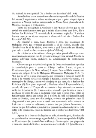 Ou aceitará ele a tua pessoa? Diz o Senhor dos Exércitos” (Ml 1.6-8).
       Através deste texto, entendemos claramente que o livro de Malaquias
foi, como já expressamos acima, escrito para que o povo daquela época
guardasse a Aliança Levítica determinada no Monte Sinai (chamada lei de
Moisés), e não para o cristianismo.
       Tanto que no capítulo 2, versículo 4, diz: “Então sabereis que eu vos
enviei este mandamento para que a minha aliança fosse com Levi, diz o
Senhor dos Exércitos.” E no versículo 8 do mesmo capítulo: “A muitos
fizestes tropeçar na lei, corrompestes a aliança de Levi, diz o Senhor dos
Exércitos” (Ml 2.8).
       Ao encerrar o livro, Deus desperta o povo por intermédio de
Malaquias, para que continue guardando a lei de Moisés, quando diz:
“Lembrai-vos da lei de Moisés, meu servo, a qual lhe mandei em Horebe,
para todo o Israel, a saber, estatutos e juízos” (Ml 4.4).
       As referências acima deixam claro que existe grande diferença entre
as obras do cristianismo e as do povo israelita que vivia na lei de Moisés. A
grande diferença existe, inclusive, na determinação da contribuição
financeira.
       Observa-se que a expressão da parte de Deus ao determinar a prática
da contribuição para o povo da Aliança Levítica é uma, e para o
Cristianismo (povo da Nova Aliança) é outra. Esta realidade encontra-se
dentro do próprio livro de Malaquias: Observemos Malaquias 3.1-5: (1):
“Eis que eu envio o meu mensageiro, que preparará o caminho diante de
mim; e de repente virá ao seu templo o Senhor, a quem vós buscais, e o
mensageiro da aliança, a quem vós desejais; eis que vem, diz o Senhor dos
Exércitos. (2): Mas quem suportará o dia da sua vinda? E quem subsistirá,
quando ele aparecer? Porque ele será como o fogo do ourives e como o
sabão dos lavandeiros. (3): E assentar-se-á, afinando e purificando a prata; e
purificará os filhos de Levi, e os afinará como ouro e como prata: então ao
Senhor trarão ofertas em justiça. (4): E a oferta de Judá e de Jerusalém será
suave ao Senhor, como nos dias antigos, e como nos primeiros anos. E
chegar-me-ei a vós para juízo, e serei uma testemunha veloz contra os
feiticeiros e contra os adúlteros, e contra os que jejuam falsamente, e
contra os que defraudam o jornaleiro, e pervertem o direito da viúva, e do
órfão e do estrangeiro, e não me temem, diz o Senhor dos Exércitos.” (Ml
3.1-5).
       Apesar de o livro de Malaquias ter sido, de modo geral, direcionado
ao povo israelita, no que tange a guarda da Lei, houve esta profecia dirigida
ao Cristianismo (ao povo da Nova Aliança). O mensageiro que prepararia
o caminho diante do Senhor, mencionado no versículo 1, é João Batista; e
 