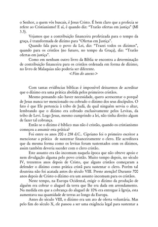 o Senhor, a quem vós buscais, é Jesus Cristo. É bem claro que a profecia se
refere ao Cristianismo! E aí, é quando diz: “Trarão ofertas em justiça” (Ml
3.3).
      Vejamos que a contribuição financeira profetizada para o tempo da
graça, é transformada de dízimo para “Ofertas em Justiça”.
      Quando fala para o povo da Lei, diz: “Trazei todos os dízimos”,
quando para os cristãos (no futuro, no tempo da Graça), diz: “Trarão
ofertas em justiça”.
      Como em nenhum outro livro da Bíblia se encontra a determinação
de contribuição financeira para os cristãos ordenada em forma de dízimo,
no livro de Malaquias não poderia ser diferente.
                                <Fim do anexo>


      Com tantas evidências bíblicas é impossível deixarmos de acreditar
que o dízimo era uma prática abolida pelos primeiros cristãos.
      Mesmo pensando não haver necessidade, quero acrescentar o porquê
de Jesus nunca ter mencionado ou cobrado o dízimo dos seus discípulos. O
fato é que Ele pertencia à tribo de Judá, da qual ninguém serviu o altar,
lembrando que o dízimo era cobrado exclusivamente pelos Levitas, da
tribo de Levi. Logo Jesus, mesmo cumprindo a lei, não tinha direito algum
de fazer tal cobrança.
      Então se o dízimo é bíblico mas não é cristão, quando os cristianismo
começou a assumir esta prática?
      Foi entre os anos 200 e 258 d.C.. Cipriano foi o primeiro escritor a
mencionar a prática de sustentar financeiramente o clero. Ele acreditava
que da mesma forma como os levitas foram sustentados com os dízimos,
assim também deveria suceder com o clero cristão.
      Este assunto era tão incomum naquela época que não obteve apoio e
nem divulgação alguma pelo povo cristão. Muito tempo depois, no século
IV, trezentos anos depois de Cristo, que alguns cristãos começaram a
defender o dízimo como prática cristã para sustentar o clero. Porém tal
doutrina não foi acatada antes do século VIII. Preste atenção! Durante 700
anos depois de Cristo o dízimo era um assunto incomum para os cristãos.
      Neste tempo, na Europa Ocidental, exigir o dízimo da produção de
alguém era cobrar o aluguel da terra que lhe era dada em arrendamento.
Na medida em que a cobrança do aluguel de 10% era entregue à Igreja, esta
aumentava sua quantidade de terras ao longo da Europa.
      Antes do século VIII, o dízimo era um ato de oferta voluntária. Mas
pelo fim do século X, ele passou a ser uma exigência legal para sustentar a
 