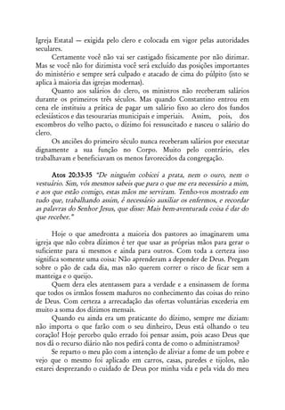 Igreja Estatal — exigida pelo clero e colocada em vigor pelas autoridades
seculares.
       Certamente você não vai ser castigado fisicamente por não dizimar.
Mas se você não for dizimista você será excluído das posições importantes
do ministério e sempre será culpado e atacado de cima do púlpito (isto se
aplica à maioria das igrejas modernas).
       Quanto aos salários do clero, os ministros não receberam salários
durante os primeiros três séculos. Mas quando Constantino entrou em
cena ele instituiu a prática de pagar um salário fixo ao clero dos fundos
eclesiásticos e das tesourarias municipais e imperiais. Assim, pois, dos
escombros do velho pacto, o dízimo foi ressuscitado e nasceu o salário do
clero.
       Os anciões do primeiro século nunca receberam salários por executar
dignamente a sua função no Corpo. Muito pelo contrário, eles
trabalhavam e beneficiavam os menos favorecidos da congregação.

      Atos 20:33-35 “De ninguém cobicei a prata, nem o ouro, nem o
vestuário. Sim, vós mesmos sabeis que para o que me era necessário a mim,
e aos que estão comigo, estas mãos me serviram. Tenho-vos mostrado em
tudo que, trabalhando assim, é necessário auxiliar os enfermos, e recordar
as palavras do Senhor Jesus, que disse: Mais bem-aventurada coisa é dar do
que receber.”

      Hoje o que amedronta a maioria dos pastores ao imaginarem uma
igreja que não cobra dízimos é ter que usar as próprias mãos para gerar o
suficiente para si mesmos e ainda para outros. Com toda a certeza isso
significa somente uma coisa: Não aprenderam a depender de Deus. Pregam
sobre o pão de cada dia, mas não querem correr o risco de ficar sem a
manteiga e o queijo.
      Quem dera eles atentassem para a verdade e a ensinassem de forma
que todos os irmãos fossem maduros no conhecimento das coisas do reino
de Deus. Com certeza a arrecadação das ofertas voluntárias excederia em
muito a soma dos dízimos mensais.
      Quando eu ainda era um praticante do dízimo, sempre me diziam:
não importa o que farão com o seu dinheiro, Deus está olhando o teu
coração! Hoje percebo quão errado foi pensar assim, pois acaso Deus que
nos dá o recurso diário não nos pedirá conta de como o administramos?
      Se reparto o meu pão com a intenção de aliviar a fome de um pobre e
vejo que o mesmo foi aplicado em carros, casas, paredes e tijolos, não
estarei desprezando o cuidado de Deus por minha vida e pela vida do meu
 