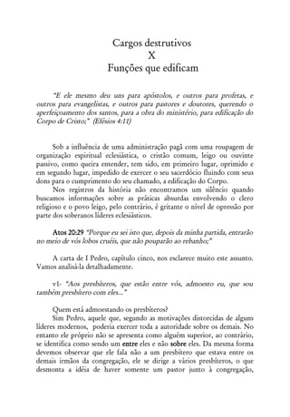 Cargos destrutivos
                                 X
                        Funções que edificam

      “E ele mesmo deu uns para apóstolos, e outros para profetas, e
outros para evangelistas, e outros para pastores e doutores, querendo o
aperfeiçoamento dos santos, para a obra do ministério, para edificação do
Corpo de Cristo;” (Efésios 4:11)


      Sob a influência de uma administração pagã com uma roupagem de
organização espiritual eclesiástica, o cristão comum, leigo ou ouvinte
passivo, como queira entender, tem sido, em primeiro lugar, oprimido e
em segundo lugar, impedido de exercer o seu sacerdócio fluindo com seus
dons para o cumprimento do seu chamado, a edificação do Corpo.
      Nos registros da história não encontramos um silêncio quando
buscamos informações sobre as práticas absurdas envolvendo o clero
religioso e o povo leigo, pelo contrário, é gritante o nível de opressão por
parte dos soberanos líderes eclesiásticos.

    Atos 20:29 “Porque eu sei isto que, depois da minha partida, entrarão
no meio de vós lobos cruéis, que não pouparão ao rebanho;”

    A carta de I Pedro, capítulo cinco, nos esclarece muito este assunto.
Vamos analisá-la detalhadamente.

    v1- “Aos presbíteros, que estão entre vós, admoesto eu, que sou
também presbítero com eles...”

      Quem está admoestando os presbíteros?
      Sim Pedro, aquele que, segundo as motivações distorcidas de alguns
líderes modernos, poderia exercer toda a autoridade sobre os demais. No
entanto ele próprio não se apresenta como alguém superior, ao contrário,
se identifica como sendo um entre eles e não sobre eles. Da mesma forma
devemos observar que ele fala não a um presbítero que estava entre os
demais irmãos da congregação, ele se dirige a vários presbíteros, o que
desmonta a idéia de haver somente um pastor junto à congregação,
 