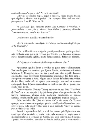 conhecido como “o pastorzão”, “o chefe espiritual”.
      Diferente de muitos bispos, papas e pastores, Pedro nunca desejou
que alguém o tivesse por superior. Um exemplo disso está em uma
passagem em Atos 10:25-26 que diz:

     “E aconteceu que, entrando Pedro, saiu Cornélio a recebê-lo, e,
prostrando-se a seus pés o adorou. Mas Pedro o levantou, dizendo:
Levanta-te, que eu também sou homem.”

     Continuemos a analisar a carta de Pedro:

      v1b- “e testemunha das aflições de Cristo, e participante da glória que
se há de revelar...”

     Pedro se identifica como alguém participante de uma glória que ainda
não conhecia, mas que seria revelada por Cristo. Já a liderança moderna
parece buscar somente a glória, muito bem conhecida, dada pelos homens.

     v2- “Apascentai o rebanho de Deus que está entre vós...”

      Apascentar significa levar as ovelhas ao pasto para se alimentarem.
Trata-se de apontar o caminho que é Jesus. Porém, atualmente o título de
Ministro do Evangelho está em alta e multidões têm seguido homens
renomados e suas respectivas denominações usufruindo dos dons para se
auto promover entre o povo. Alguns destes líderes defendem esta prática,
do Star Man, declarando ser apenas uma estratégia para atrair as massas e
então poder falar de Jesus, mas no final eu confesso que não sei quem é que
recebe mais glória.
      Como o escritor Tommy Tenney escreveu em seu livro “Caçadores
de Deus”, se a casa do pão (a igreja) tivesse pão e não apenas farelo, não
haveria necessidade alguma deste marketing barulhento, as pessoas
famintas seriam atraídas pelo cheiro do pão quentinho e seriam saciadas.
      Pedro também fala “Que está entre vós” e não sobre vós. Todo e
qualquer dom concedido a qualquer pessoa pelo Espírito Santo não a eleva
sobre outros, cada um deve fluir com o dom recebido “entre” os demais
para a edificação de todos.
      Acreditar que o dom dado a você lhe reserva privilégios é um dos
erros que têm asfixiado a igreja, pois cada membro é importante e
indispensável para a formação do Corpo. Este dom também não beneficia
a pessoa que o recebeu, mas sim os demais irmãos, pois o dom escala a
 