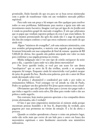 prostituído. Estão fazendo do que era para ser as boas novas ministradas
com o poder de transformar vidas em um verdadeiro mercado público
espiritual.
      Para tudo tem um preço e há sempre um óleo qualquer para resolver
todos os seus problemas. Infelizmente para muitos a igreja tem sido um
investimento muito lucrativo. Imagine você que até água do rio Jordão está
à venda na prateleira gospel do mercado evangélico. E nós que achávamos
que os papas que vendiam supostos pedaços da cruz é que eram ladinos. Se
o que estamos presenciando dia após dia ainda não é o auge da apostasia
dos fins dos tempos confesso a você que estou realmente com medo do que
ainda virá.
      Alguns “ministros do evangelho”, sob uma máscara missionária, com
seus sermões pré-programados, a maioria com segundo grau incompleto,
levantam brincando em suas campanhas de final de semana quantias de R$
5.000,00 de ofertas. Isto quando não pedem antecipado este valor ou mais
para confirmar a sua ungida presença no evento.
      Minha indignação não é ver este tipo de cristão enriquecer da noite
para o dia, a questão é para onde vai a alma destes mercenários?
      Por favor querido irmão, se você por um acaso for um destes
“envelopeiros” que se serve da lã das ovelhas, acorde e se arrependa
enquanto há tempo. Enquanto ainda há misericórdia você poderá escapar
do juízo do grande Eu Sou. Receba estas palavras, pois são o amor de Deus
sendo derramado sobre você.
      Tal prática é abominável e condenável por tudo e por todos os
ensinamentos bíblicos. Você consegue ver tal atitude na vida de Paulo,
Pedro ou qualquer um dos apóstolos? Foi Jesus quem ensinou estas coisas?
      Obviamente que não! Jesus não disse para o jovem rico pegar tudo o
que tinha e segui-lo e então seria salvo, Ele disse para vender tudo e dar aos
pobres e então segui-lo.
      Em contraste, hoje muitos pastores apreciam a rica companhia destes
jovens afortunados, não é verdade?
      O fato é que estes empresários ministeriais só existem ainda porque
encontram pessoas humildes e de boa fé, desprovidas da verdade, para
pagarem por suas promessas na vitrine da emoção. É a lei da oferta e
procura.
      Quando os cristãos aprenderem a buscar o reino em primeiro lugar,
então não terão mais que correr de um lado para o outro em busca dos
mercenários espirituais e estes finalmente encerrarão seus ministérios
milionários.
 