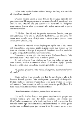 “Nem como tendo domínio sobre a herança de Deus, mas servindo
de exemplo ao rebanho.”

     Quantos cristãos servem a Deus debaixo de profunda opressão por
permitirem que líderes prepotentes se assentem sobre eles? Jesus jamais nos
ensinou isso. Quando em um determinado momento os discípulos
começaram a discutir sobre quem dentre eles seria o maior, veja o que o
Mestre respondeu:

     “E Ele lhes disse: Os reis dos gentios dominam sobre eles, e os que
têm autoridade sobre eles são chamados benfeitores. Mas não sereis vós
assim; antes o maior entre vós seja como o menor; e quem governa como
quem serve.” (Lucas 22:25)

       Ser humilde e servo é muito simples para aqueles que já não vivem
sob os padrões de um mundo pagão, já para outros, que pensam ser reis
com um rebanho na barriga, é impensável abandonar seu altar particular
de glória conquistado com tanto empenho carnal.
       Jesus cortou este mal pela raiz entre os seus discípulos dizendo “não
sereis vós assim”. “Não sereis como os reis dos gentios”.
       Se você realmente é um discípulo de Jesus com toda a certeza não
deve ostentar, praticar e tampouco tolerar tal atitude na igreja. Quando
fizer isso, então estará servindo de exemplo para todo o rebanho.

      “E, quando aparecer o Sumo Pastor, alcançareis a incorruptível coroa
da glória.”

     Muito melhor é ser honrado pelo Pai do que almejar a glória de
homens. Se você agradar a Deus não importa a quem você vai desagradar.
Portanto tudo que fizermos devemos fazer como quem presta o seu serviço
unicamente a Deus sem esperar nada em troca, uma vez que Ele já nos deu
tudo o que precisamos através do Seu amado Filho.

     “Semelhantemente vós jovens, sede sujeitos aos anciãos;”

      Um ancião é acima de tudo uma pessoa experimentada que por sua
vivência torna-se apto para dar bons conselhos. Tais pessoas são
identificadas naturalmente pela igreja mediante o fiel testemunho dos
mesmos. Pedro, aqui sendo um ancião, está aconselhando aos jovens que se
rendam em obediência para que estejam livres de cometer certos erros.
 