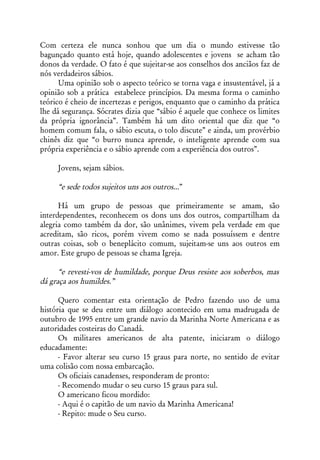 Com certeza ele nunca sonhou que um dia o mundo estivesse tão
bagunçado quanto está hoje, quando adolescentes e jovens se acham tão
donos da verdade. O fato é que sujeitar-se aos conselhos dos anciãos faz de
nós verdadeiros sábios.
      Uma opinião sob o aspecto teórico se torna vaga e insustentável, já a
opinião sob a prática estabelece princípios. Da mesma forma o caminho
teórico é cheio de incertezas e perigos, enquanto que o caminho da prática
lhe dá segurança. Sócrates dizia que “sábio é aquele que conhece os limites
da própria ignorância”. Também há um dito oriental que diz que “o
homem comum fala, o sábio escuta, o tolo discute” e ainda, um provérbio
chinês diz que “o burro nunca aprende, o inteligente aprende com sua
própria experiência e o sábio aprende com a experiência dos outros”.

     Jovens, sejam sábios.

     “e sede todos sujeitos uns aos outros...”

      Há um grupo de pessoas que primeiramente se amam, são
interdependentes, reconhecem os dons uns dos outros, compartilham da
alegria como também da dor, são unânimes, vivem pela verdade em que
acreditam, são ricos, porém vivem como se nada possuíssem e dentre
outras coisas, sob o beneplácito comum, sujeitam-se uns aos outros em
amor. Este grupo de pessoas se chama Igreja.

      “e revesti-vos de humildade, porque Deus resiste aos soberbos, mas
dá graça aos humildes.”

      Quero comentar esta orientação de Pedro fazendo uso de uma
história que se deu entre um diálogo acontecido em uma madrugada de
outubro de 1995 entre um grande navio da Marinha Norte Americana e as
autoridades costeiras do Canadá.
      Os militares americanos de alta patente, iniciaram o diálogo
educadamente:
      - Favor alterar seu curso 15 graus para norte, no sentido de evitar
uma colisão com nossa embarcação.
      Os oficiais canadenses, responderam de pronto:
      - Recomendo mudar o seu curso 15 graus para sul.
      O americano ficou mordido:
      - Aqui é o capitão de um navio da Marinha Americana!
      - Repito: mude o Seu curso.
 