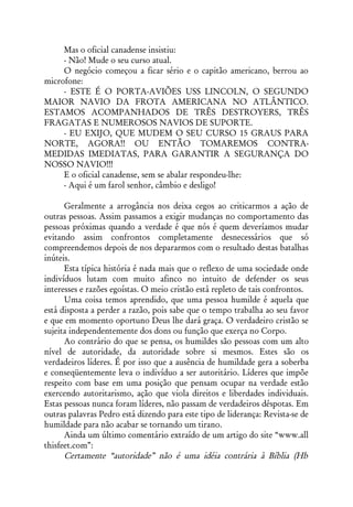 Mas o oficial canadense insistiu:
     - Não! Mude o seu curso atual.
     O negócio começou a ficar sério e o capitão americano, berrou ao
microfone:
     - ESTE É O PORTA-AVIÕES USS LINCOLN, O SEGUNDO
MAIOR NAVIO DA FROTA AMERICANA NO ATLÂNTICO.
ESTAMOS ACOMPANHADOS DE TRÊS DESTROYERS, TRÊS
FRAGATAS E NUMEROSOS NAVIOS DE SUPORTE.
     - EU EXIJO, QUE MUDEM O SEU CURSO 15 GRAUS PARA
NORTE, AGORA!! OU ENTÃO TOMAREMOS CONTRA-
MEDIDAS IMEDIATAS, PARA GARANTIR A SEGURANÇA DO
NOSSO NAVIO!!!
     E o oficial canadense, sem se abalar respondeu-lhe:
     - Aqui é um farol senhor, câmbio e desligo!

      Geralmente a arrogância nos deixa cegos ao criticarmos a ação de
outras pessoas. Assim passamos a exigir mudanças no comportamento das
pessoas próximas quando a verdade é que nós é quem deveríamos mudar
evitando assim confrontos completamente desnecessários que só
compreendemos depois de nos depararmos com o resultado destas batalhas
inúteis.
      Esta típica história é nada mais que o reflexo de uma sociedade onde
indivíduos lutam com muito afinco no intuito de defender os seus
interesses e razões egoístas. O meio cristão está repleto de tais confrontos.
      Uma coisa temos aprendido, que uma pessoa humilde é aquela que
está disposta a perder a razão, pois sabe que o tempo trabalha ao seu favor
e que em momento oportuno Deus lhe dará graça. O verdadeiro cristão se
sujeita independentemente dos dons ou função que exerça no Corpo.
      Ao contrário do que se pensa, os humildes são pessoas com um alto
nível de autoridade, da autoridade sobre si mesmos. Estes são os
verdadeiros líderes. É por isso que a ausência de humildade gera a soberba
e conseqüentemente leva o indivíduo a ser autoritário. Líderes que impõe
respeito com base em uma posição que pensam ocupar na verdade estão
exercendo autoritarismo, ação que viola direitos e liberdades individuais.
Estas pessoas nunca foram líderes, não passam de verdadeiros déspotas. Em
outras palavras Pedro está dizendo para este tipo de liderança: Revista-se de
humildade para não acabar se tornando um tirano.
      Ainda um último comentário extraído de um artigo do site “www.all
thisfeet.com”:
      Certamente “autoridade” não é uma idéia contrária à Bíblia (Hb
 
