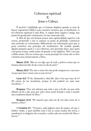 Cobertura espiritual
                                 X
                           Jesus o Cabeça
      É incrível a habilidade que os homens dispõem quando se trata de
buscar argumentos bíblicos para sustentar mentiras que os beneficiem. A
tal cobertura espiritual é uma delas. A origem deste engano é antiga, mas
jamais foi gerada pelo cristianismo, foi sim, enxertada nele.
      A idéia de que um homem possui uma espiritualidade superior à de
outros, permitindo a este se assentar na ponta da pirâmide, constitui-se
uma anomalia no cristianismo. Biblicamente tais informações para que se
possa constituir este princípio são insuficientes. Na verdade quando
alguém pergunta quem é a sua cobertura, está querendo dizer, para quem
você presta contas, sendo assim tal questão se faz implícita. Não é isso que
a bíblia ensina. Ela nos orienta que a nossa prestação de contas não se deve
a homens mas exclusivamente a Deus.

    Mateus 12:36 “Mas eu vos digo que de toda a palavra ociosa que os
homens disserem hão de dar conta no dia do juízo”

      Mateus 18:23 “Por isso o reino dos céus pode comparar-se a um certo
rei que quis fazer contas com os seus servos;”

    Lucas 16:2 “E ele, chamando-o, disse-lhe: Que é isto que ouço de ti?
Dá contas da tua mordomia, porque já não poderás ser mais meu
mordomo...”

      Romanos “Ora, nós sabemos que tudo o que a lei diz, aos que estão
debaixo da lei o diz, para que toda a boca esteja fechada e todo o mundo
seja condenável diante de Deus.”

    Romanos 14:12 “De maneira que cada um de nós dará conta de si
mesmo a Deus.”

     1 Corintios 4:5 “ Portanto, nada julgueis antes de tempo, até que o
Senhor venha, o qual também trará à luz as coisas ocultas das trevas, e
manifestará os desígnios dos corações; e então cada um receberá de Deus o
louvor.”
 