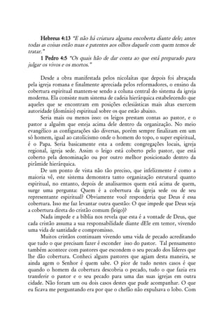 Hebreus 4:13 “E não há criatura alguma encoberta diante dele; antes
todas as coisas estão nuas e patentes aos olhos daquele com quem temos de
tratar.”
      1 Pedro 4:5 “Os quais hão de dar conta ao que está preparado para
julgar os vivos e os mortos.”

      Desde a obra manifestada pelos nicolaítas que depois foi abraçada
pela igreja romana e finalmente apreciada pelos reformadores, o ensino da
cobertura espiritual mantem-se sendo a coluna central do sistema da igreja
moderna. Ela consiste num sistema de cadeia hierárquica estabelecendo que
aqueles que se encontram em posições eclesiásticas mais altas exercem
autoridade (domínio) espiritual sobre os que estão abaixo.
      Seria mais ou menos isso: os leigos prestam contas ao pastor, e o
pastor a alguém que esteja acima dele dentro da organização. No meio
evangélico as configurações são diversas, porém sempre finalizam em um
só homem, igual ao catolicismo onde o homem do topo, o super espiritual,
é o Papa. Seria basicamente esta a ordem: congregações locais, igreja
regional, igreja sede. Assim o leigo está coberto pelo pastor, que está
coberto pela denominação ou por outro melhor posicionado dentro da
pirâmide hierárquica.
      De um ponto de vista não tão preciso, que infelizmente é como a
maioria vê, este sistema demonstra tanto organização estrutural quanto
espiritual, no entanto, depois de analisarmos quem está acima de quem,
surge uma pergunta: Quem é a cobertura da igreja sede ou de seu
representante espiritual? Obviamente você responderia que Deus é essa
cobertura. Isso me faz levantar outra questão: O que impede que Deus seja
a cobertura direta do cristão comum (leigo)?
      Nada impede e a bíblia nos revela que esta é a vontade de Deus, que
cada cristão assuma a sua responsabilidade diante dEle em temor, vivendo
uma vida de santidade e compromisso.
      Muitos cristãos continuam vivendo uma vida de pecado acreditando
que tudo o que precisam fazer é esconder isso do pastor. Tal pensamento
também acontece com pastores que escondem o seu pecado dos líderes que
lhe dão cobertura. Conheci alguns pastores que agiam desta maneira, se
ainda agem o Senhor é quem sabe. O pior de tudo nestes casos é que
quando o homem da cobertura descobria o pecado, tudo o que fazia era
transferir o pastor e o seu pecado para uma das suas igrejas em outra
cidade. Não foram um ou dois casos destes que pude acompanhar. O que
eu ficava me perguntando era por que o chefão não expulsava o lobo. Com
 