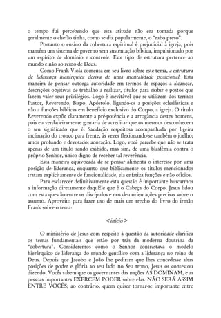 o tempo fui percebendo que esta atitude não era tomada porque
geralmente o chefão tinha, como se diz popularmente, o “rabo preso”.
      Portanto o ensino da cobertura espiritual é prejudicial à igreja, pois
mantém um sistema de governo sem sustentação bíblica, impulsionado por
um espírito de domínio e controle. Este tipo de estrutura pertence ao
mundo e não ao reino de Deus.
      Como Frank Viola comenta em seu livro sobre este tema, a estrutura
de liderança hierárquica deriva de uma mentalidade posicional. Esta
maneira de pensar outorga autoridade em termos de espaços a alcançar,
descrições objetivas de trabalho a realizar, títulos para exibir e postos que
fazem valer seus privilégios. Logo é inevitável que se utilizem dos termos
Pastor, Reverendo, Bispo, Apóstolo, ligando-os a posições eclesiásticas e
não a funções bíblicas em benefício exclusivo do Corpo, a igreja. O título
Reverendo expõe claramente a pré-potência e a arrogância destes homens,
pois eu verdadeiramente gostaria de acreditar que os mesmos desconhecem
o seu significado que é: Saudação respeitosa acompanhada por ligeira
inclinação do tronco para frente, às vezes flexionando-se também o joelho;
amor profundo e devotado; adoração. Logo, você percebe que não se trata
apenas de um título sendo exibido, mas sim, de uma blasfêmia contra o
próprio Senhor, único digno de receber tal reverência.
      Esta maneira equivocada de se pensar alimenta o interesse por uma
posição de liderança, enquanto que biblicamente os títulos mencionados
tratam explicitamente de funcionalidade, ela enfatiza funções e não ofícios.
      Para esclarecer definitivamente esta questão é importante buscarmos
a informação diretamente daquEle que é o Cabeça do Corpo. Jesus lidou
com esta questão entre os discípulos e nos deu orientações precisas sobre o
assunto. Aproveito para fazer uso de mais um trecho do livro do irmão
Frank sobre o tema:

                                   <início>

      O ministério de Jesus com respeito à questão da autoridade clarifica
os temas fundamentais que estão por trás da moderna doutrina da
“cobertura”. Consideremos como o Senhor contrastava o modelo
hierárquico de liderança do mundo gentílico com a liderança no reino de
Deus. Depois que Jacobo e João lhe pediram que lhes concedesse altas
posições de poder e glória ao seu lado no Seu trono, Jesus os contestou
dizendo, Vocês sabem que os governantes das nações AS DOMINAM, e as
pessoas importantes EXERCEM PODER sobre elas. NÃO SERÁ ASSIM
ENTRE VOCÊS; ao contrário, quem quiser tornar-se importante entre
 