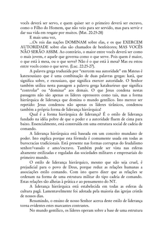 vocês deverá ser servo, e quem quiser ser o primeiro deverá ser escravo,
como o Filho do Homem, que não veio para ser servido, mas para servir e
dar sua vida em resgate por muitos. (Mat. 20:25-28)
      E mais uma vez,
      ...Os reis das nações DOMINAM sobre elas, e os que EXERCEM
AUTORIDADE sobre elas são chamados de benfeitores; MAS VOCÊS
NÃO SERÃO ASSIM. Ao contrário, o maior entre vocês deverá ser como
o mais jovem, e aquele que governa como o que serve. Pois quem é maior,
o que está à mesa, ou o que serve? Não é o que está à mesa? Mas eu estou
entre vocês como o que serve. (Luc. 22:25-27).
      A palavra grega traduzida por “exercem sua autoridade” em Mateus é
katexousiazo que é uma combinação de duas palavras gregas: katá, que
significa sobre, e exousiazo, que significa exercer autoridade. O Senhor
também utiliza nesta passagem a palavra grega katakurieuo que significa
“controlar” ou “dominar” aos demais. O que Jesus condena nestas
passagens não são apenas os líderes opressores como tais, mas a forma
hierárquica de liderança que domina o mundo gentílico. Isto merece ser
repetido: Jesus condenou não apenas os líderes tirânicos, condenou
também a própria forma de liderança hierárquica!
      Qual é a forma hierárquica de liderança? É o estilo de liderança
fundado na idéia pobre de que o poder e a autoridade fluem de cima para
baixo. Essencialmente, está construída em uma estrutura social de cadeia de
comando.
      A liderança hierárquica está baseada em um conceito mundano de
poder. Isto explica porque esta fórmula é comumente usada em todas as
burocracias tradicionais. Está presente nas formas corruptas do feudalismo
senhor/vassalo e amo/escravo. Também pode ser vista nas esferas
altamente estilizadas e reguladas das sociedades militares e empresariais do
primeiro mundo.
      O estilo de liderança hierárquico, mesmo que não seja cruel, é
prejudicial para o povo de Deus, porque reduz as relações humanas a
associações estilo comando. Com isto quero dizer que as relações se
ordenam na forma de uma estrutura militar do tipo cadeia de comando.
Estas relações são alheias à prática e ao pensamento do NT.
      A liderança hierárquica está estabelecida em todas as esferas da
cultura pagã. Lamentavelmente foi adotada pela maioria das igrejas cristãs
de nossos dias.
      Resumindo, o ensino de nosso Senhor acerca deste estilo de liderança
torna evidentes estes marcantes contrastes.
      No mundo gentílico, os líderes operam sobre a base de uma estrutura
 