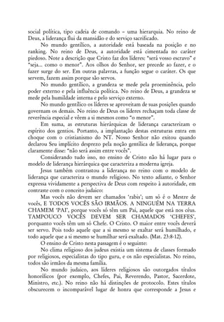 social política, tipo cadeia de comando – uma hierarquia. No reino de
Deus, a liderança flui da mansidão e do serviço sacrificado.
       No mundo gentílico, a autoridade está baseada na posição e no
ranking. No reino de Deus, a autoridade está cimentada no caráter
piedoso. Note a descrição que Cristo faz dos líderes: “será vosso escravo” e
“seja... como o menor”. Aos olhos do Senhor, ser precede ao fazer, e o
fazer surge do ser. Em outras palavras, a função segue o caráter. Os que
servem, fazem assim porque são servos.
       No mundo gentílico, a grandeza se mede pela proeminência, pelo
poder externo e pela influência política. No reino de Deus, a grandeza se
mede pela humildade interna e pelo serviço externo.
       No mundo gentílico os líderes se aproveitam de suas posições quando
governam os demais. No reino de Deus os líderes rechaçam toda classe de
reverência especial e vêem a si mesmos como “o menor”.
       Em suma, as estruturas hierárquicas de liderança caracterizam o
espírito dos gentios. Portanto, a implantação destas estruturas entra em
choque com o cristianismo do NT. Nosso Senhor não exitou quando
declarou Seu implícito desprezo pela noção gentílica de liderança, porque
claramente disse: “não será assim entre vocês”.
       Considerando tudo isso, no ensino de Cristo não há lugar para o
modelo de liderança hierárquica que caracteriza a moderna igreja.
       Jesus também contrastou a liderança no reino com o modelo de
liderança que caracteriza o mundo religioso. No texto adiante, o Senhor
expressa vividamente a perspectiva de Deus com respeito à autoridade, em
contraste com o conceito judaico:
       Mas vocês não devem ser chamados ‘rabis’; um só é o Mestre de
vocês, E TODOS VOCÊS SÃO IRMÃOS. A NINGUÉM NA TERRA
CHAMEM ‘PAI’, porque vocês só têm um Pai, aquele que está nos céus.
TAMPOUCO VOCÊS DEVEM SER CHAMADOS ‘CHEFES’,
porquanto vocês têm um só Chefe. O Cristo. O maior entre vocês deverá
ser servo. Pois todo aquele que a si mesmo se exaltar será humilhado, e
todo aquele que a si mesmo se humilhar será exaltado. (Mat. 23:8-12).
       O ensino de Cristo nesta passagem é o seguinte:
       No clima religioso dos judeus existia um sistema de classes formado
por religiosos, especialistas do tipo guru, e os não especialistas. No reino,
todos são irmãos da mesma família.
       No mundo judaico, aos líderes religiosos são outorgados títulos
honoríficos (por exemplo, Chefes, Pai, Reverendo, Pastor, Sacerdote,
Ministro, etc.). No reino não há distinções de protocolo. Estes títulos
obscurecem o incomparável lugar de honra que corresponde a Jesus e
 