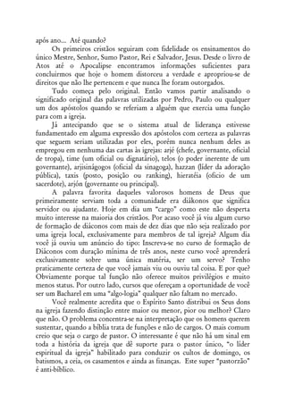 após ano... Até quando?
      Os primeiros cristãos seguiram com fidelidade os ensinamentos do
único Mestre, Senhor, Sumo Pastor, Rei e Salvador, Jesus. Desde o livro de
Atos até o Apocalipse encontramos informações suficientes para
concluirmos que hoje o homem distorceu a verdade e apropriou-se de
direitos que não lhe pertencem e que nunca lhe foram outorgados.
      Tudo começa pelo original. Então vamos partir analisando o
significado original das palavras utilizadas por Pedro, Paulo ou qualquer
um dos apóstolos quando se referiam a alguém que exercia uma função
para com a igreja.
      Já antecipando que se o sistema atual de liderança estivesse
fundamentado em alguma expressão dos apóstolos com certeza as palavras
que seguem seriam utilizadas por eles, porém nunca nenhum deles as
empregou em nenhuma das cartas às igrejas: arjé (chefe, governante, oficial
de tropa), time (um oficial ou dignatário), telos (o poder inerente de um
governante), arjisinágogos (oficial da sinagoga), hazzan (líder da adoração
pública), taxis (posto, posição ou ranking), hieratéia (oficio de um
sacerdote), arjón (governante ou principal).
      A palavra favorita daqueles valorosos homens de Deus que
primeiramente serviam toda a comunidade era diákonos que significa
servidor ou ajudante. Hoje em dia um “cargo” como este não desperta
muito interesse na maioria dos cristãos. Por acaso você já viu algum curso
de formação de diáconos com mais de dez dias que não seja realizado por
uma igreja local, exclusivamente para membros de tal igreja? Algum dia
você já ouviu um anúncio do tipo: Inscreva-se no curso de formação de
Diáconos com duração mínima de três anos, neste curso você aprenderá
exclusivamente sobre uma única matéria, ser um servo? Tenho
praticamente certeza de que você jamais viu ou ouviu tal coisa. E por que?
Obviamente porque tal função não oferece muitos privilégios e muito
menos status. Por outro lado, cursos que ofereçam a oportunidade de você
ser um Bacharel em uma “algo-logia” qualquer não faltam no mercado.
      Você realmente acredita que o Espírito Santo distribui os Seus dons
na igreja fazendo distinção entre maior ou menor, pior ou melhor? Claro
que não. O problema concentra-se na interpretação que os homens querem
sustentar, quando a bíblia trata de funções e não de cargos. O mais comum
creio que seja o cargo de pastor. O interessante é que não há um sinal em
toda a história da igreja que dê suporte para o pastor único, “o líder
espiritual da igreja” habilitado para conduzir os cultos de domingo, os
batismos, a ceia, os casamentos e ainda as finanças. Este super “pastorzão”
é anti-bíblico.
 