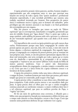 A igreja primitiva possuía vários pastores, anciãos, homens simples e
experimentados que não competiam entre si, mas que exerciam suas
funções em serviço de toda a igreja. Este “pastor moderno”, profissional
altamente especializado, é uma novidade pós-bíblica que sustenta uma
tradição sacerdotal inventada por homens. Esta perspectiva do pastor
único é totalmente nociva à igreja, pois os homens são seduzidos pelos
privilégios que eles mesmos associam à sua função e no final geralmente
são corrompidos por este engano.
      Não são poucos os exemplos que temos na nação de “líderes
espirituais” que se corromperam, manchando o evangelho, permitindo que
anos de trabalho fossem por “água abaixo”. Esta é a peste que rodeia as
mega catedrais, onde milhões de pessoas estão sob o governo e a cobertura
de um “renomado espiritual”, que quando vem a cair abala a fé de outros
milhares.
      Tal imprudência não ocorria na igreja primitiva por pelo menos duas
razões. Primeiramente porque uma única congregação de cristãos não
possuía apenas um pastor, mas sim, dois, três ou mais, e estes não eram de
forma alguma a cobertura espiritual da congregação. Em segundo lugar,
porque a congregação era composta de poucas pessoas, pois se reuniam em
suas próprias casas. Assim, se um dos pastores apresentasse alguma falta ou
desse mal testemunho, este seria corrigido por toda a igreja que se reunia
com ele, dando-lhe a oportunidade de se arrepender e de se sujeitar,
cumprindo o “sujeitar-se uns aos outros”,(Efésios 5:21) riscada da bíblia de
muitos pastores modernos. Caso o pastor não demonstrasse
arrependimento diante da congregação, a mesma rompia a comunhão com
o tal. Creio que esta é a única forma de a igreja realmente crescer e se
fortalecer de forma saudável.
      A igreja dos primeiros cristãos tinha uma única cobertura espiritual,
o sangue de Jesus, e nenhum homem por mais dons que possua, pelo maior
templo que possa ter construído, pode ocupar o Seu lugar.
      A igreja precisa voltar a manifestar as suas obras com a liberdade que
Jesus conquistou. Cada cristão precisa exercer o seu sacerdócio dado por
Jesus. A igreja precisa abrir os olhos para ver que o cristão evangélico
continua amarrado ao catolicismo romano e a maior evidência deste fato é
a tal cobertura espiritual, que para os católicos provém do Papa, o
“vigário” de Cristo.
      Só há um meio de quebrarmos estas correntes, é olhando para a
bíblia com uma perspectiva baseada nos ensinamentos sólidos de Jesus, que
o tempo todo instruiu os Seus discípulos a serem o Seu Corpo. Creio que
somente assim poderemos desfrutar do que realmente é ser a igreja.
 