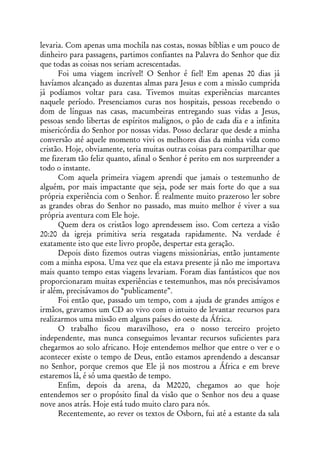 levaria. Com apenas uma mochila nas costas, nossas bíblias e um pouco de
dinheiro para passagens, partimos confiantes na Palavra do Senhor que diz
que todas as coisas nos seriam acrescentadas.
      Foi uma viagem incrível! O Senhor é fiel! Em apenas 20 dias já
havíamos alcançado as duzentas almas para Jesus e com a missão cumprida
já podíamos voltar para casa. Tivemos muitas experiências marcantes
naquele período. Presenciamos curas nos hospitais, pessoas recebendo o
dom de línguas nas casas, macumbeiras entregando suas vidas a Jesus,
pessoas sendo libertas de espíritos malignos, o pão de cada dia e a infinita
misericórdia do Senhor por nossas vidas. Posso declarar que desde a minha
conversão até aquele momento vivi os melhores dias da minha vida como
cristão. Hoje, obviamente, teria muitas outras coisas para compartilhar que
me fizeram tão feliz quanto, afinal o Senhor é perito em nos surpreender a
todo o instante.
      Com aquela primeira viagem aprendi que jamais o testemunho de
alguém, por mais impactante que seja, pode ser mais forte do que a sua
própria experiência com o Senhor. É realmente muito prazeroso ler sobre
as grandes obras do Senhor no passado, mas muito melhor é viver a sua
própria aventura com Ele hoje.
      Quem dera os cristãos logo aprendessem isso. Com certeza a visão
20:20 da igreja primitiva seria resgatada rapidamente. Na verdade é
exatamente isto que este livro propõe, despertar esta geração.
      Depois disto fizemos outras viagens missionárias, então juntamente
com a minha esposa. Uma vez que ela estava presente já não me importava
mais quanto tempo estas viagens levariam. Foram dias fantásticos que nos
proporcionaram muitas experiências e testemunhos, mas nós precisávamos
ir além, precisávamos do “publicamente”.
      Foi então que, passado um tempo, com a ajuda de grandes amigos e
irmãos, gravamos um CD ao vivo com o intuito de levantar recursos para
realizarmos uma missão em alguns países do oeste da África.
      O trabalho ficou maravilhoso, era o nosso terceiro projeto
independente, mas nunca conseguimos levantar recursos suficientes para
chegarmos ao solo africano. Hoje entendemos melhor que entre o ver e o
acontecer existe o tempo de Deus, então estamos aprendendo a descansar
no Senhor, porque cremos que Ele já nos mostrou a África e em breve
estaremos lá, é só uma questão de tempo.
      Enfim, depois da arena, da M2020, chegamos ao que hoje
entendemos ser o propósito final da visão que o Senhor nos deu a quase
nove anos atrás. Hoje está tudo muito claro para nós.
      Recentemente, ao rever os textos de Osborn, fui até a estante da sala
 
