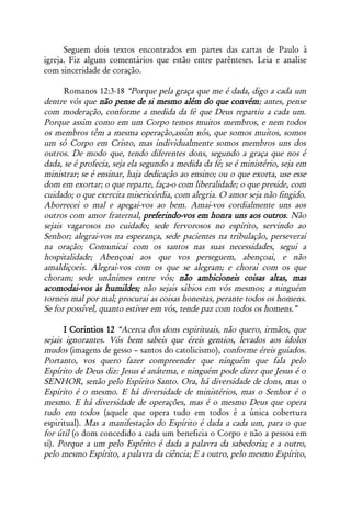 Seguem dois textos encontrados em partes das cartas de Paulo à
igreja. Fiz alguns comentários que estão entre parênteses. Leia e analise
com sinceridade de coração.

      Romanos 12:3-18 “Porque pela graça que me é dada, digo a cada um
dentre vós que não pense de si mesmo além do que convém; antes, pense
com moderação, conforme a medida da fé que Deus repartiu a cada um.
Porque assim como em um Corpo temos muitos membros, e nem todos
os membros têm a mesma operação,assim nós, que somos muitos, somos
um só Corpo em Cristo, mas individualmente somos membros uns dos
outros. De modo que, tendo diferentes dons, segundo a graça que nos é
dada, se é profecia, seja ela segundo a medida da fé; se é ministério, seja em
ministrar; se é ensinar, haja dedicação ao ensino; ou o que exorta, use esse
dom em exortar; o que reparte, faça-o com liberalidade; o que preside, com
cuidado; o que exercita misericórdia, com alegria. O amor seja não fingido.
Aborrecei o mal e apegai-vos ao bem. Amai-vos cordialmente uns aos
outros com amor fraternal, preferindo-vos em honra uns aos outros. Não
sejais vagarosos no cuidado; sede fervorosos no espírito, servindo ao
Senhor; alegrai-vos na esperança, sede pacientes na tribulação, perseverai
na oração; Comunicai com os santos nas suas necessidades, segui a
hospitalidade; Abençoai aos que vos perseguem, abençoai, e não
amaldiçoeis. Alegrai-vos com os que se alegram; e chorai com os que
choram; sede unânimes entre vós; não ambicioneis coisas altas, mas
acomodai-vos às humildes; não sejais sábios em vós mesmos; a ninguém
torneis mal por mal; procurai as coisas honestas, perante todos os homens.
Se for possível, quanto estiver em vós, tende paz com todos os homens.”

      I Corintios 12 “Acerca dos dons espirituais, não quero, irmãos, que
sejais ignorantes. Vós bem sabeis que éreis gentios, levados aos ídolos
mudos (imagens de gesso – santos do catolicismo), conforme éreis guiados.
Portanto, vos quero fazer compreender que ninguém que fala pelo
Espírito de Deus diz: Jesus é anátema, e ninguém pode dizer que Jesus é o
SENHOR, senão pelo Espírito Santo. Ora, há diversidade de dons, mas o
Espírito é o mesmo. E há diversidade de ministérios, mas o Senhor é o
mesmo. E há diversidade de operações, mas é o mesmo Deus que opera
tudo em todos (aquele que opera tudo em todos é a única cobertura
espiritual). Mas a manifestação do Espírito é dada a cada um, para o que
for útil (o dom concedido a cada um beneficia o Corpo e não a pessoa em
si). Porque a um pelo Espírito é dada a palavra da sabedoria; e a outro,
pelo mesmo Espírito, a palavra da ciência; E a outro, pelo mesmo Espírito,
 
