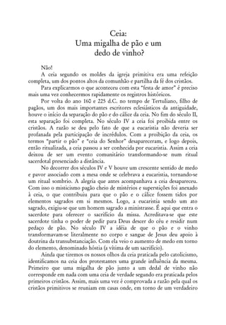 Ceia:
                     Uma migalha de pão e um
                         dedo de vinho?
      Não!
      A ceia segundo os moldes da igreja primitiva era uma refeição
completa, um dos pontos altos da comunhão e partilha da fé dos cristãos.
      Para explicarmos o que aconteceu com esta “festa de amor” é preciso
mais uma vez conhecermos rapidamente os registros históricos.
      Por volta do ano 160 e 225 d.C. no tempo de Tertuliano, filho de
pagãos, um dos mais importantes escritores eclesiásticos da antiguidade,
houve o início da separação do pão e do cálice da ceia. No fim do século II,
esta separação foi completa. No século IV a ceia foi proibida entre os
cristãos. A razão se deu pelo fato de que a eucaristia não deveria ser
profanada pela participação de incrédulos. Com a proibição da ceia, os
termos “partir o pão” e “ceia do Senhor” desapareceram, e logo depois,
então ritualizada, a ceia passou a ser conhecida por eucaristia. Assim a ceia
deixou de ser um evento comunitário transformando-se num ritual
sacerdotal presenciado a distância.
      No decorrer dos séculos IV e V houve um crescente sentido de medo
e pavor associado com a mesa onde se celebrava a eucaristia, tornando-se
um ritual sombrio. A alegria que antes acompanhava a ceia desapareceu.
Com isso o misticismo pagão cheio de mistérios e superstições foi anexado
à ceia, o que contribuiu para que o pão e o cálice fossem tidos por
elementos sagrados em si mesmos. Logo, a eucaristia sendo um ato
sagrado, exigiu-se que um homem sagrado a ministrasse. É aqui que entra o
sacerdote para oferecer o sacrifício da missa. Acreditava-se que este
sacerdote tinha o poder de pedir para Deus descer do céu e residir num
pedaço de pão. No século IV a idéia de que o pão e o vinho
transformavam-se literalmente no corpo e sangue de Jesus deu apoio à
doutrina da transubstanciação. Com ela veio o aumento de medo em torno
do elemento, denominado hóstia (a vítima de um sacrifício).
      Ainda que tiremos os nossos olhos da ceia praticada pelo catolicismo,
identificamos na ceia dos protestantes uma grande influência da mesma.
Primeiro que uma migalha de pão junto a um dedal de vinho não
corresponde em nada com uma ceia de verdade segundo era praticada pelos
primeiros cristãos. Assim, mais uma vez é comprovada a razão pela qual os
cristãos primitivos se reuniam em casas onde, em torno de um verdadeiro
 