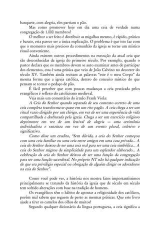 banquete, com alegria, eles partiam o pão.
      Mas como promover hoje em dia uma ceia de verdade numa
congregação de 1.000 membros?
      O melhor a ser feito é distribuir as migalhas mesmo, é rápido, prático
e barato, esta parece ser a única explicação. O problema é que isto faz com
que o momento mais precioso da comunhão da igreja se torne um místico
ritual conveniente.
      Ainda existem outros procedimentos na execução da atual ceia que
são desconhecidas da igreja do primeiro século. Por exemplo, quando o
pastor declara que os membros devem se auto examinar antes de participar
dos elementos, esta é uma prática que veio de João Calvino no decorrer do
século XV. Também ainda recitam as palavras “este é o meu Corpo” da
mesma forma que a igreja católica, dentro do conceito místico do que
pensam se tornar o pedaço de pão.
      É fácil perceber que com poucas mudanças a ceia praticada pelos
evangélicos é reflexo do catolicismo medieval.
      Veja mais um comentário do irmão Frank Viola:
      A Ceia do Senhor quando separada de seu contexto correto de uma
ceia completa transforma-se quase em um rito pagão. A ceia chega a ser um
ritual vazio dirigido por um clérigo, em vez de ser uma experiência de vida
compartilhada e desfrutada pela igreja. Chega a ser um exercício religioso
deprimente em vez de um festival de alegria — uma cerimônia
individualista e ranzinza em vez de um evento plural, coletivo e
significativo.
      Como disse um erudito, “Sem dúvida, a ceia do Senhor começou
com uma ceia familiar ou uma ceia entre amigos em uma casa privada... A
ceia do Senhor deixou de ser uma ceia real para ser uma ceia simbólica... A
ceia do Senhor migrou da simplicidade para um esplendor elaborado... A
celebração da ceia do Senhor deixou de ser uma função da congregação
para ser uma função sacerdotal. No próprio NT não há qualquer indicação
de que era privilégio especial ou obrigação de alguém dirigir os adoradores
na ceia do Senhor”.

      Como você pode ver, a história nos mostra fatos importantíssimos
principalmente se tratando da história da igreja que de século em século
tem sofrido alterações com base na tradição de homens.
      Os evangélicos têm o hábito de apontar a religiosidade dos católicos,
porém mal sabem que seguem de perto as mesmas práticas. Que este livro
ajude a tirar os camelos dos olhos de muitos!
      Segundo qualquer dicionário da língua portuguesa, a ceia significa a
 