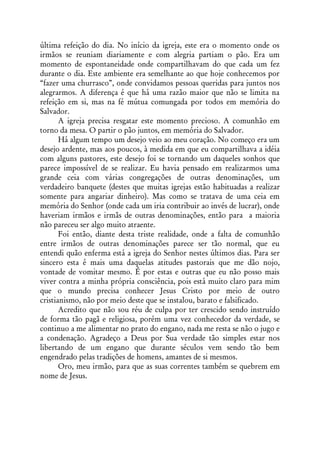 última refeição do dia. No início da igreja, este era o momento onde os
irmãos se reuniam diariamente e com alegria partiam o pão. Era um
momento de espontaneidade onde compartilhavam do que cada um fez
durante o dia. Este ambiente era semelhante ao que hoje conhecemos por
“fazer uma churrasco”, onde convidamos pessoas queridas para juntos nos
alegrarmos. A diferença é que há uma razão maior que não se limita na
refeição em si, mas na fé mútua comungada por todos em memória do
Salvador.
       A igreja precisa resgatar este momento precioso. A comunhão em
torno da mesa. O partir o pão juntos, em memória do Salvador.
       Há algum tempo um desejo veio ao meu coração. No começo era um
desejo ardente, mas aos poucos, à medida em que eu compartilhava a idéia
com alguns pastores, este desejo foi se tornando um daqueles sonhos que
parece impossível de se realizar. Eu havia pensado em realizarmos uma
grande ceia com várias congregações de outras denominações, um
verdadeiro banquete (destes que muitas igrejas estão habituadas a realizar
somente para angariar dinheiro). Mas como se tratava de uma ceia em
memória do Senhor (onde cada um iria contribuir ao invés de lucrar), onde
haveriam irmãos e irmãs de outras denominações, então para a maioria
não pareceu ser algo muito atraente.
       Foi então, diante desta triste realidade, onde a falta de comunhão
entre irmãos de outras denominações parece ser tão normal, que eu
entendi quão enferma está a igreja do Senhor nestes últimos dias. Para ser
sincero esta é mais uma daquelas atitudes pastorais que me dão nojo,
vontade de vomitar mesmo. É por estas e outras que eu não posso mais
viver contra a minha própria consciência, pois está muito claro para mim
que o mundo precisa conhecer Jesus Cristo por meio de outro
cristianismo, não por meio deste que se instalou, barato e falsificado.
       Acredito que não sou réu de culpa por ter crescido sendo instruído
de forma tão pagã e religiosa, porém uma vez conhecedor da verdade, se
continuo a me alimentar no prato do engano, nada me resta se não o jugo e
a condenação. Agradeço a Deus por Sua verdade tão simples estar nos
libertando de um engano que durante séculos vem sendo tão bem
engendrado pelas tradições de homens, amantes de si mesmos.
       Oro, meu irmão, para que as suas correntes também se quebrem em
nome de Jesus.
 