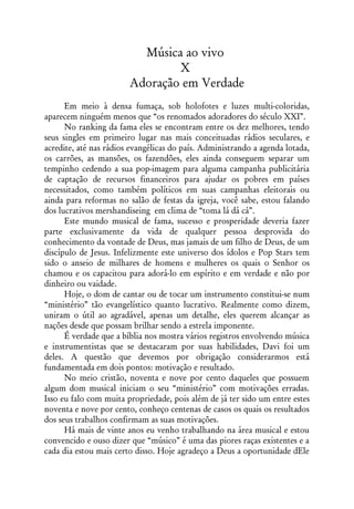 Música ao vivo
                                X
                        Adoração em Verdade
      Em meio à densa fumaça, sob holofotes e luzes multi-coloridas,
aparecem ninguém menos que “os renomados adoradores do século XXI”.
      No ranking da fama eles se encontram entre os dez melhores, tendo
seus singles em primeiro lugar nas mais conceituadas rádios seculares, e
acredite, até nas rádios evangélicas do país. Administrando a agenda lotada,
os carrões, as mansões, os fazendões, eles ainda conseguem separar um
tempinho cedendo a sua pop-imagem para alguma campanha publicitária
de captação de recursos financeiros para ajudar os pobres em países
necessitados, como também políticos em suas campanhas eleitorais ou
ainda para reformas no salão de festas da igreja, você sabe, estou falando
dos lucrativos mershandiseing em clima de “toma lá dá cá”.
      Este mundo musical de fama, sucesso e prosperidade deveria fazer
parte exclusivamente da vida de qualquer pessoa desprovida do
conhecimento da vontade de Deus, mas jamais de um filho de Deus, de um
discípulo de Jesus. Infelizmente este universo dos ídolos e Pop Stars tem
sido o anseio de milhares de homens e mulheres os quais o Senhor os
chamou e os capacitou para adorá-lo em espírito e em verdade e não por
dinheiro ou vaidade.
      Hoje, o dom de cantar ou de tocar um instrumento constitui-se num
“ministério” tão evangelístico quanto lucrativo. Realmente como dizem,
uniram o útil ao agradável, apenas um detalhe, eles querem alcançar as
nações desde que possam brilhar sendo a estrela imponente.
      É verdade que a bíblia nos mostra vários registros envolvendo música
e instrumentistas que se destacaram por suas habilidades, Davi foi um
deles. A questão que devemos por obrigação considerarmos está
fundamentada em dois pontos: motivação e resultado.
      No meio cristão, noventa e nove por cento daqueles que possuem
algum dom musical iniciam o seu “ministério” com motivações erradas.
Isso eu falo com muita propriedade, pois além de já ter sido um entre estes
noventa e nove por cento, conheço centenas de casos os quais os resultados
dos seus trabalhos confirmam as suas motivações.
      Há mais de vinte anos eu venho trabalhando na área musical e estou
convencido e ouso dizer que “músico” é uma das piores raças existentes e a
cada dia estou mais certo disso. Hoje agradeço a Deus a oportunidade dEle
 