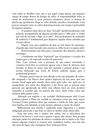 com todos os detalhes visto que o seu papel ocupa apenas um pequeno
espaço de tempo dentro da liturgia do culto. A responsabilidade sobre as
costas do ministrante é, num primeiro momento, elevar os ânimos da
platéia que geralmente chega ao culto abatida, cansada e desanimada. Com
poucas variações entre os cultos denominacionais, este tempo é preenchido
da seguinte maneira:
      – O primeiro hino deve ser bem “avivado” (preferencialmente com
    palmas), acompanhado de algumas paradas para o “olhe para o irmão
    que está do seu lado e diga: eu te amo”. Esta performance de animador
    de auditório é fundamental para despertar aquelas almas cansadas que
    vieram cultuar.
      – Depois vem uma seqüência de dois ou três hinos do momento.
    (Aqueles que estão fazendo mais sucesso na rádio local e na igreja sede).
      – Posteriormente um hino para o momento dos dízimos, ofertas e
    envelopes...
      – e finalmente um hino “espiritual” que irá preparar o coração dos
    irmãos para o tão esperado sermão do pastorzão.
    Obs.: Caso contem com a presença de um cantor renomado o
    conjunto local deve se contentar apenas com o hino de abertura (esta
    situação os deixa na carne, mas eles mantêm a postura graças a um
    sorriso disfarçado que tiram do bolso), cedendo espaço para o
    profissional presente.
        Durante pouco mais de uma década eu fui um animador de cultos.
Me arrependi e fui liberto desta prática hipócrita há seis anos, mas este
mesmo ritual segue pelo mundo afora culto após culto, ano após ano. A
manipulação por parte dos dirigentes é tão lesiva que as pessoas mais
parecem um aglomerado de robôs com olhares fixos no retro projetor
repetindo as canções que, na maioria das vezes, falam sobre coisas que
nenhum deles jamais viveu.
      Adoração em espírito e em verdade? Definitivamente não! Como
podemos adorar a Deus em verdade se cantamos coisas que nem sequer
vivemos? Como podemos dizer que amamos o irmão do lado, que somos
uma família, sem falsidade, se nem mesmo sabemos o nome do irmão?
      Biblicamente esta atitude é conhecida como hipocrisia e a minha
indignação particular é que hoje os cultos ao Senhor estão cheios dela.
      Faça um teste, tire a música dos cultos, tire o microfone dos
ministros de louvor e você verá o quanto a igreja sabe adorar. Sim, porque
adoração jamais foi sinônimo de música e também não se limita a ela. Para
muitos algumas músicas se tornam uma verdadeira muleta, sem elas eles
não saem do lugar, não conseguem dizer nada para Deus.
 