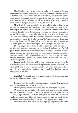 Martinho Lutero registrou que uma mulher pode adorar a Deus ao
tempo em que ordenha uma vaca. E é verdade. Podemos e devemos adorar
ao Senhor com todo o nosso ser, em todo tempo, em qualquer lugar e
ainda quando separamos um tempo específico para isso, com música ou
não. Devemos ser no mínimo verdadeiros com as palavras, do contrário
nossa adoração não passará de um blá, blá, blá musical.
      Meu Deus! O povo adquirido, a nação eleita, não conhece o seu
Senhor! Do contrário, se conhecesse, não dependeria de uma muleta
musical para entregar o melhor louvor. Não precisaria de um animador de
auditório dizendo o que devem fazer, pois cada um estaria consciente de
que estaria entregando a sua adoração ao Rei dos Reis, ao Senhor dos
Senhores, ao Cordeiro Santo. Se realmente soubesse o quanto Ele deseja
ser adorado por quem Ele é, não gravaria CD's por dinheiro e fama, mas
sim com o único propósito de fazê-Lo conhecido em todas as nações, ou
ainda em apenas um bairro, não importa, tudo seria por Ele e para Ele.
      Deus é digno do melhor e este melhor não está na voz, nos
instrumentos, nos equipamentos, está no íntimo de cada um de nós, é ali
que o Senhor encontrará a verdade na nossa adoração. Devemos parar de
repetir canções que estão gravadas em nossa mente, sejamos sinceros e
cantemos com o coração, seja em alegria, seja em tristeza, o que tivermos a
oferecer, Deus deseja receber em verdade, isso sim é adoração, é em meio a
este louvor que Deus habita.
      Lembre que Davi adorava a Deus com canções que falavam tanto das
suas alegrias quanto das suas tristezas, simplesmente porque era sincero, e é
esta verdade que o Senhor deseja encontrar em nossa adoração. Não se
trata de um vocabulário eloqüente ou de melodias bonitas, trata-se
unicamente da verdade.

     Amós 5:23 “Afasta de mim o estrépito dos teus cânticos; porque não
ouvirei as melodias das tuas violas.”

      Estrépito significa barulho forte, estrondoso; situação de agitação, de
tumulto; excesso de ostentação, de pompa.
      Ostentação significa exibicionismo, vaidade, presunção; vanglória.
      O momento da adoração é tão importante que o próprio satanás
ofereceu a Jesus os reinos da terra se tão somente Ele se prostrasse e o
adorasse. Logo, enquanto o diabo conseguir sustentar uma motivação
errada no coração dos filhos de Deus quando se trata de adorá-Lo, ele
continuará reinando e distribuindo da sua glória mundana temporal.
      O dom recebido deve ser usado para o propósito pelo qual foi dado,
 