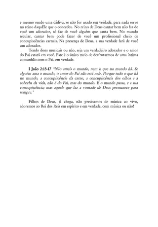 e mesmo sendo uma dádiva, se não for usado em verdade, para nada serve
no reino daquEle que o concedeu. No reino de Deus cantar bem não faz de
você um adorador, só faz de você alguém que canta bem. No mundo
secular, cantar bem pode fazer de você um profissional cheio de
concupiscências carnais. Na presença de Deus, a sua verdade fará de você
um adorador.
      Tendo dons musicais ou não, seja um verdadeiro adorador e o amor
do Pai estará em você. Este é o único meio de desfrutarmos de uma íntima
comunhão com o Pai, em verdade.

     I João 2:15-17 “Não ameis o mundo, nem o que no mundo há. Se
alguém ama o mundo, o amor do Pai não está nele. Porque tudo o que há
no mundo, a concupiscência da carne, a concupiscência dos olhos e a
soberba da vida, não é do Pai, mas do mundo. E o mundo passa, e a sua
concupiscência; mas aquele que faz a vontade de Deus permanece para
sempre.”

     Filhos de Deus, já chega, não precisamos de música ao vivo,
adoremos ao Rei dos Reis em espírito e em verdade, com música ou não!
 