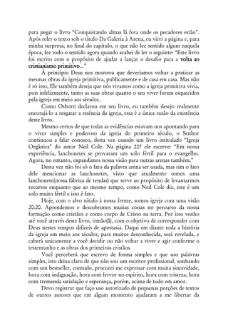 para pegar o livro “Conquistando almas lá fora onde os pecadores estão”.
Após reler o texto sob o título Da Galeria à Arena, eu virei a página e, para
minha surpresa, no final do capítulo, o que não fez sentido algum naquela
época, fez todo o sentido agora quando acabei de ler o seguinte: “Este livro
foi escrito com o propósito de ajudar a lançar o desafio para a volta ao
cristianismo primitivo...”
       À princípio Deus nos mostrou que deveríamos voltar a praticar as
mesmas obras da igreja primitiva, publicamente e de casa em casa. Mas não
é só isso, Ele também deseja que nós vivamos como a igreja primitiva vivia,
pois infelizmente, tanto as suas obras quanto o seu viver foram esquecidos
pela igreja em meio aos séculos.
       Como Osborn declarou em seu livro, eu também desejo realmente
encorajá-lo a resgatar a essência da igreja, essa é a única razão da existência
deste livro.
       Mesmo certos de que todas as evidências estavam nos apontando para
o viver simples e poderoso da igreja do primeiro século, o Senhor
continuou a falar conosco, desta vez usando um livro intitulado “Igreja
Orgânica” do autor Neil Cole. Na página 227 ele escreve: “Em nossa
experiência, lanchonetes se provaram um solo fértil para o evangelho.
Agora, no entanto, expandimos nossa visão para outras arenas também.”
       Desta vez não foi só o fato da palavra arena ser usada, mas sim o fato
dele mencionar as lanchonetes, visto que atualmente temos uma
lanchonete(nossa fábrica de tendas) que serve ao propósito de levantarmos
recursos enquanto que ao mesmo tempo, como Neil Cole diz, este é um
solo muito fértil e isso é fato.
       Hoje, com o alvo nítido à nossa frente, somos igreja com uma visão
20:20. Aprendemos e descobrimos muitas coisas no percurso da nossa
formação como cristãos e como corpo de Cristo na terra. Por isso venho
até você através deste livro, irmão(ã), com o objetivo de corresponder com
Deus nestes tempos difíceis de apostasia. Daqui em diante toda a história
da igreja em meio aos séculos, para muitos desconhecida, será revelada, e
caberá unicamente a você decidir ou não voltar a viver e agir conforme o
testemunho e as obras dos primeiros cristãos.
       Você perceberá que escrevo de forma simples e que uso palavras
simples, isto deixa claro de que não sou um escritor profissional, sonhando
com um bestseller, contudo, procurei me expressar com muita sinceridade,
hora com indignação, hora com fervor no espírito, hora com tristeza, hora
com tremenda satisfação e esperança, porém, acima de tudo em amor.
       Devo registrar que faço uso autorizado de pequenas porções de textos
de outros autores que em algum momento ajudaram a me libertar da
 