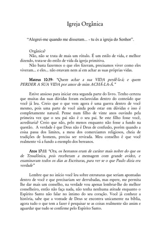 Igreja Orgânica

    “Alegrei-me quando me disseram... - tu és a igreja do Senhor”.

      Orgânica?
      Não, não se trata de mais um rótulo. É um estilo de vida, e melhor
dizendo, trata-se do estilo de vida da igreja primitiva.
      Não basta fazermos o que eles fizeram, precisamos viver como eles
viveram... e eles... não estavam nem aí em achar as suas próprias vidas.

    Mateus 10:39- “Quem achar a sua VIDA perdê-la-á; e quem
PERDER A SUA VIDA por amor de mim ACHÁ-LA-Á.”

      Estive ansioso para iniciar esta segunda parte do livro. Tenho certeza
que muitas das suas dúvidas foram esclarecidas dentro do conteúdo que
você já leu. Creio que o que vem agora é uma guerra dentro de você
mesmo, pois uma parte de você ainda pode estar em dúvidas e isso é
completamente natural. Pense num filho de vinte anos ouvindo pela
primeira vez que o seu pai não é o seu pai. Se este filho fosse você,
acreditaria? Creio que não, pelo menos enquanto não fosse a fundo na
questão. A verdade é que Deus não é Deus de confusão, porém quando a
coisa passa dos limites, a mesa dos comerciantes religiosos, cheia de
tradições de homens, precisa ser revirada. Meu conselho é que você
realmente vá a fundo a exemplo dos bereanos.

     Atos 17:11 “Ora, os bereanos eram de caráter mais nobre do que os
de Tessalônica, pois receberam a mensagem com grande avidez, e
examinavam todos os dias as Escrituras, para ver se o que Paulo dizia era
verdade”

      Lembre que no início você leu sobre estruturas que seriam apontadas
dentro de você e que precisariam ser derrubadas, mas espere, me permita
lhe dar mais um conselho, na verdade vou apenas lembrar-lhe do melhor
conselheiro, então não faça nada, não tenha nenhuma atitude enquanto o
Espírito Santo não falar no íntimo do seu coração. Você já conhece a
história, sabe que a vontade de Deus se encontra unicamente na bíblia,
agora tudo o que tem a fazer é pesquisar se as coisas realmente são assim e
aguardar que tudo se confirme pelo Espírito Santo.
 