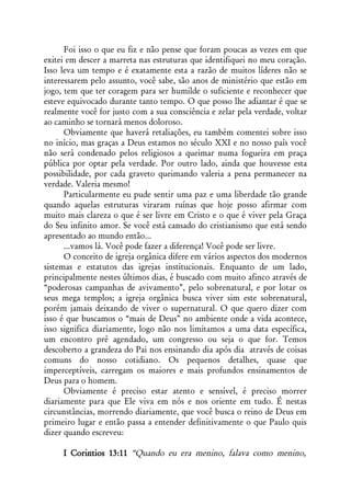 Foi isso o que eu fiz e não pense que foram poucas as vezes em que
exitei em descer a marreta nas estruturas que identifiquei no meu coração.
Isso leva um tempo e é exatamente esta a razão de muitos líderes não se
interessarem pelo assunto, você sabe, são anos de ministério que estão em
jogo, tem que ter coragem para ser humilde o suficiente e reconhecer que
esteve equivocado durante tanto tempo. O que posso lhe adiantar é que se
realmente você for justo com a sua consciência e zelar pela verdade, voltar
ao caminho se tornará menos doloroso.
      Obviamente que haverá retaliações, eu também comentei sobre isso
no início, mas graças a Deus estamos no século XXI e no nosso país você
não será condenado pelos religiosos a queimar numa fogueira em praça
pública por optar pela verdade. Por outro lado, ainda que houvesse esta
possibilidade, por cada graveto queimando valeria a pena permanecer na
verdade. Valeria mesmo!
      Particularmente eu pude sentir uma paz e uma liberdade tão grande
quando aquelas estruturas viraram ruínas que hoje posso afirmar com
muito mais clareza o que é ser livre em Cristo e o que é viver pela Graça
do Seu infinito amor. Se você está cansado do cristianismo que está sendo
apresentado ao mundo então...
      ...vamos lá. Você pode fazer a diferença! Você pode ser livre.
      O conceito de igreja orgânica difere em vários aspectos dos modernos
sistemas e estatutos das igrejas institucionais. Enquanto de um lado,
principalmente nestes últimos dias, é buscado com muito afinco através de
“poderosas campanhas de avivamento”, pelo sobrenatural, e por lotar os
seus mega templos; a igreja orgânica busca viver sim este sobrenatural,
porém jamais deixando de viver o supernatural. O que quero dizer com
isso é que buscamos o “mais de Deus” no ambiente onde a vida acontece,
isso significa diariamente, logo não nos limitamos a uma data específica,
um encontro pré agendado, um congresso ou seja o que for. Temos
descoberto a grandeza do Pai nos ensinando dia após dia através de coisas
comuns do nosso cotidiano. Os pequenos detalhes, quase que
imperceptíveis, carregam os maiores e mais profundos ensinamentos de
Deus para o homem.
      Obviamente é preciso estar atento e sensível, é preciso morrer
diariamente para que Ele viva em nós e nos oriente em tudo. É nestas
circunstâncias, morrendo diariamente, que você busca o reino de Deus em
primeiro lugar e então passa a entender definitivamente o que Paulo quis
dizer quando escreveu:

     I Corintios 13:11 “Quando eu era menino, falava como menino,
 