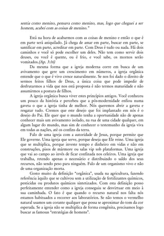 sentia como menino, pensava como menino, mas, logo que cheguei a ser
homem, acabei com as coisas de menino.”

      Está na hora de acabarmos com as coisas de menino e então o que é
em parte será aniquilado. Já chega de amar em parte, buscar em parte, se
santificar em parte, acreditar em parte. Com Deus é tudo ou nada. Há dois
caminhos e você só pode escolher um deles. Não tem como servir dois
deuses, ou você é quente, ou é frio, e você sabe, os mornos serão
vomitados.(Ap. 3:16)
      Da mesma forma que a igreja moderna corre em busca de um
avivamento que gere um crescimento em números, a igreja orgânica
entende que o que é vivo cresce naturalmente. Se nos foi dado o direito de
sermos feitos filhos de Deus, a única coisa que pode impedir de
desfrutarmos a vida que nos está proposta é não termos maturidade e não
assumirmos a postura de filhos.
      A igreja orgânica busca viver estes princípios antigos. Você conheceu
um pouco da história e percebeu que a pós-modernidade enfiou numa
gaveta o que a igreja tinha de melhor. Nós queremos abrir a gaveta e
resgatar tudo. Cremos que este desejo que foi implantado em nós é o
desejo do Pai. Ele quer que o mundo tenha a oportunidade não de apenas
conhecer mais um avivamento isolado, na rua de uma cidade qualquer, em
algum lugar do mundo, mas sim de conhecer o testemunho da igreja viva
em todas as nações, até os confins da terra.
      Falo de uma igreja com a autoridade de Jesus, porque permite que
Ele governe. Uma igreja que serve, porque deseja que Ele reine. Uma igreja
que se multiplica, porque investe tempo e dinheiro em vidas e não em
construções, pisos de mármore ou salas vip sob plataformas. Uma igreja
que vai ao campo ao invés de ficar confinada nos celeiros. Uma igreja que
trabalha, retendo apenas o necessário e distribuindo o saldo dos seus
recursos, não sendo peso para ninguém. Falo de um organismo vivo e não
de uma organização morta.
      Gosto muito da definição “orgânica”, usada na agricultura, fazendo
referência àquilo que se cultivou sem a utilização de fertilizantes químicos,
pesticidas ou produtos químicos sintetizados. Com esta definição posso
perfeitamente entender como a igreja conseguiu se desvirtuar em meio à
sua caminhada. O fato é que quando o recurso natural nos falta nós
estamos habituados a recorrer aos laboratórios. Se não temos o vermelho
natural usamos um corante qualquer que possa se aproximar do tom da cor
esperada. Se a igreja não se multiplica de forma congênita, precisamos logo
buscar as famosas “estratégias de homens”.
 