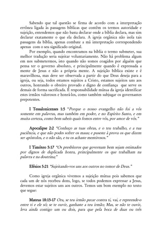 Sabendo que tal questão se firma de acordo com a interpretação
errônea ligada às passagens bíblicas que contêm os termos autoridade e
sujeição, entendemos que não basta declarar onde a bíblia declara, mas sim
declarar exatamente o que ela declara. A igreja orgânica não isola tais
passagens da bíblia, apenas combate a má interpretação correspondendo
apenas com o seu significado original.
      Por exemplo, quando encontramos na bíblia o termo submeter, sua
melhor tradução seria sujeitar voluntariamente. Não há problema algum
em nos submetermos, isto quando não somos coagidos por alguém que
pensa ter o governo absoluto, e principalmente quando é expressada a
mente de Jesus e não a própria mente. A sujeição bíblica existe e é
maravilhosa, mas deve ser observada a partir do que Deus deseja para a
igreja, ou seja, todos estamos sujeitos a Cristo, estamos sujeitos uns aos
outros, honrando o obreiro provado e digno de confiança que serve os
demais de forma sacrificada. É responsabilidade mútua da igreja identificar
estes irmãos valorosos e honrá-los, como também subjugar os governantes
prepotentes.

     I Tessalonicenses 1:5 “Porque o nosso evangelho não foi a vós
somente em palavras, mas também em poder, e no Espírito Santo, e em
muita certeza, como bem sabeis quais fomos entre vós, por amor de vós.”

      Apocalipse 2:2 “Conheço as tuas obras, e o teu trabalho, e a tua
paciência, e que não podes sofrer os maus; e puseste à prova os que dizem
ser apóstolos, e o não são, e tu os achaste mentirosos.”

     I Timóteo 5:17 “Os presbíteros que governam bem sejam estimados
por dignos de duplicada honra, principalmente os que trabalham na
palavra e na doutrina;”

     Efésios 5:21 “Sujeitando-vos uns aos outros no temor de Deus.”

      Como igreja orgânica vivemos a sujeição mútua pois sabemos que
cada um de nós recebeu dons, logo, se todos podemos expressar a Jesus,
devemos estar sujeitos uns aos outros. Temos um bom exemplo no texto
que segue:

      Mateus 18:15-17 Ora, se teu irmão pecar contra ti, vai, e repreende-o
entre ti e ele só; se te ouvir, ganhaste a teu irmão; Mas, se não te ouvir,
leva ainda contigo um ou dois, para que pela boca de duas ou três
 