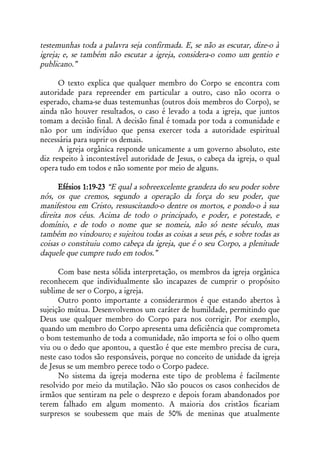 testemunhas toda a palavra seja confirmada. E, se não as escutar, dize-o à
igreja; e, se também não escutar a igreja, considera-o como um gentio e
publicano.”

      O texto explica que qualquer membro do Corpo se encontra com
autoridade para repreender em particular a outro, caso não ocorra o
esperado, chama-se duas testemunhas (outros dois membros do Corpo), se
ainda não houver resultados, o caso é levado a toda a igreja, que juntos
tomam a decisão final. A decisão final é tomada por toda a comunidade e
não por um indivíduo que pensa exercer toda a autoridade espiritual
necessária para suprir os demais.
      A igreja orgânica responde unicamente a um governo absoluto, este
diz respeito à incontestável autoridade de Jesus, o cabeça da igreja, o qual
opera tudo em todos e não somente por meio de alguns.

      Efésios 1:19-23 “E qual a sobreexcelente grandeza do seu poder sobre
nós, os que cremos, segundo a operação da força do seu poder, que
manifestou em Cristo, ressuscitando-o dentre os mortos, e pondo-o à sua
direita nos céus. Acima de todo o principado, e poder, e potestade, e
domínio, e de todo o nome que se nomeia, não só neste século, mas
também no vindouro; e sujeitou todas as coisas a seus pés, e sobre todas as
coisas o constituiu como cabeça da igreja, que é o seu Corpo, a plenitude
daquele que cumpre tudo em todos.”

      Com base nesta sólida interpretação, os membros da igreja orgânica
reconhecem que individualmente são incapazes de cumprir o propósito
sublime de ser o Corpo, a igreja.
      Outro ponto importante a considerarmos é que estando abertos à
sujeição mútua. Desenvolvemos um caráter de humildade, permitindo que
Deus use qualquer membro do Corpo para nos corrigir. Por exemplo,
quando um membro do Corpo apresenta uma deficiência que comprometa
o bom testemunho de toda a comunidade, não importa se foi o olho quem
viu ou o dedo que apontou, a questão é que este membro precisa de cura,
neste caso todos são responsáveis, porque no conceito de unidade da igreja
de Jesus se um membro perece todo o Corpo padece.
      No sistema da igreja moderna este tipo de problema é facilmente
resolvido por meio da mutilação. Não são poucos os casos conhecidos de
irmãos que sentiram na pele o desprezo e depois foram abandonados por
terem falhado em algum momento. A maioria dos cristãos ficariam
surpresos se soubessem que mais de 50% de meninas que atualmente
 