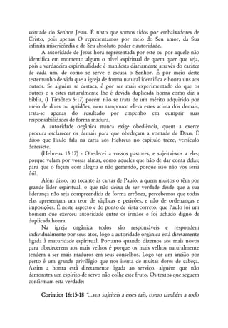 vontade do Senhor Jesus. É nisto que somos tidos por embaixadores de
Cristo, pois apenas O representamos por meio do Seu amor, da Sua
infinita misericórdia e do Seu absoluto poder e autoridade.
      A autoridade de Jesus hora representada por este ou por aquele não
identifica em momento algum o nível espiritual de quem quer que seja,
pois a verdadeira espiritualidade é manifesta diariamente através do caráter
de cada um, de como se serve e escuta o Senhor. É por meio deste
testemunho de vida que a igreja de forma natural identifica e honra uns aos
outros. Se alguém se destaca, é por ser mais experimentado do que os
outros e a estes naturalmente lhe é devida duplicada honra como diz a
bíblia, (I Timóteo 5:17) porém não se trata de um mérito adquirido por
meio de dons ou aptidões, nem tampouco eleva estes acima dos demais,
trata-se apenas do resultado por empenho em cumprir suas
responsabilidades de forma madura.
      A autoridade orgânica nunca exige obediência, quem a exerce
procura esclarecer os demais para que obedeçam a vontade de Deus. É
disso que Paulo fala na carta aos Hebreus no capítulo treze, versículo
dezessete.
      (Hebreus 13:17) - Obedecei a vossos pastores, e sujeitai-vos a eles;
porque velam por vossas almas, como aqueles que hão de dar conta delas;
para que o façam com alegria e não gemendo, porque isso não vos seria
útil.
      Além disso, no tocante às cartas de Paulo, a quem muitos o têm por
grande líder espiritual, o que não deixa de ser verdade desde que a sua
liderança não seja compreendida de forma errônea, percebemos que todas
elas apresentam um teor de súplicas e petições, e não de ordenanças e
imposições. É neste aspecto e do ponto de vista correto, que Paulo foi um
homem que exerceu autoridade entre os irmãos e foi achado digno de
duplicada honra.
      Na igreja orgânica todos são responsáveis e respondem
individualmente por seus atos, logo a autoridade orgânica está diretamente
ligada à maturidade espiritual. Portanto quando dizemos aos mais novos
para obedecerem aos mais velhos é porque os mais velhos naturalmente
tendem a ser mais maduros em seus conselhos. Logo ter um ancião por
perto é um grande privilégio que nos isenta de muitas dores de cabeça.
Assim a honra está diretamente ligada ao serviço, alguém que não
demonstra um espírito de servo não colhe este fruto. Os textos que seguem
confirmam esta verdade:

     Corintios 16:15-18 “...vos sujeiteis a esses tais, como também a todo
 