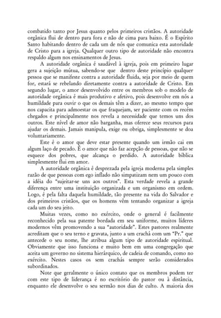 combatido tanto por Jesus quanto pelos primeiros cristãos. A autoridade
orgânica flui de dentro para fora e não de cima para baixo. É o Espírito
Santo habitando dentro de cada um de nós que comunica esta autoridade
de Cristo para a igreja. Qualquer outro tipo de autoridade não encontra
respaldo algum nos ensinamentos de Jesus.
      A autoridade orgânica é saudável à igreja, pois em primeiro lugar
gera a sujeição mútua, sabendo-se que dentro deste princípio qualquer
pessoa que se manifeste contra a autoridade fluida, seja por meio de quem
for, estará se rebelando diretamente contra a autoridade de Cristo. Em
segundo lugar, o amor desenvolvido entre os membros sob o modelo de
autoridade orgânica é mais produtivo e afetivo, pois desenvolve em nós a
humildade para ouvir o que os demais têm a dizer, ao mesmo tempo que
nos capacita para admoestar os que fraquejam, ser paciente com os recém
chegados e principalmente nos revela a necessidade que temos uns dos
outros. Este nível de amor não barganha, mas oferece seus recursos para
ajudar os demais. Jamais manipula, exige ou obriga, simplesmente se doa
voluntariamente.
      Este é o amor que deve estar presente quando um irmão cai em
algum laço de pecado. É o amor que não faz acepção de pessoas, que não se
esquece dos pobres, que alcança o perdido. A autoridade bíblica
simplesmente flui em amor.
      A autoridade orgânica é desprezada pela igreja moderna pela simples
razão de que pessoas com ego inflado não simpatizam nem um pouco com
a idéia do “sujeitar-se uns aos outros”. Esta verdade revela a grande
diferença entre uma instituição organizada e um organismo em ordem.
Logo, é pela falta daquela humildade, tão presente na vida do Salvador e
dos primeiros cristãos, que os homens vêm tentando organizar a igreja
cada um do seu jeito.
      Muitas vezes, como no exército, onde o general é facilmente
reconhecido pela sua patente bordada em seu uniforme, muitos líderes
modernos vêm promovendo a sua “autoridade”. Estes pastores realmente
acreditam que o seu terno e gravata, junto a um crachá com um “Pr.” que
antecede o seu nome, lhe atribua algum tipo de autoridade espiritual.
Obviamente que isso funciona e muito bem em uma congregação que
aceita um governo no sistema hierárquico, de cadeia de comando, como no
exército. Nestes casos os sem crachás sempre serão considerados
subordinados.
      Note que geralmente o único contato que os membros podem ter
com este tipo de liderança é no escritório do pastor ou à distância,
enquanto ele desenvolve o seu sermão nos dias de culto. A maioria dos
 