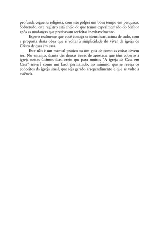profunda cegueira religiosa, com isto polpei um bom tempo em pesquisas.
Sobretudo, este registro está cheio do que temos experimentado do Senhor
após as mudanças que precisavam ser feitas inevitavelmente.
      Espero realmente que você consiga se identificar, acima de tudo, com
a proposta desta obra que é voltar à simplicidade do viver da igreja de
Cristo de casa em casa.
      Este não é um manual prático ou um guia de como as coisas devem
ser. No entanto, diante das densas trevas de apostasia que têm coberto a
igreja nestes últimos dias, creio que para muitos “A igreja de Casa em
Casa” servirá como um farol permitindo, no mínimo, que se reveja os
conceitos da igreja atual, que seja gerado arrependimento e que se volte à
essência.
 