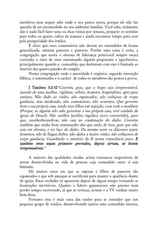 membros nem sequer sabe onde o seu pastor mora, porque ele não faz
questão de ser incomodado no seu ambiente familiar. Você sabe, realmente
não é nada fácil fazer uma ou duas visitas por semana, preparar os sermões
para todos os quatro cultos da semana e ainda encontrar tempo para orar
pela prosperidade dos irmãos.
      É claro que estes comentários não devem ser entendidos de forma
generalizada, existem pastores e pastores. Porém uma coisa é certa, a
congregação que aceita o sistema de liderança posicional sempre estará
correndo o risco de estar sustentando alguém prepotente e egocêntrico,
principalmente quando a comunhão que desfrutam com este é limitada ao
interior das quatro paredes do templo.
      Numa congregação onde a autoridade é orgânica, segundo instrução
bíblica, o testemunho e o caráter de todos os membros são postos à prova.

      I Timóteo 3:2-10“Convém, pois, que o bispo seja irrepreensível,
marido de uma mulher, vigilante, sóbrio, honesto, hospitaleiro, apto para
ensinar; Não dado ao vinho, não espancador, não cobiçoso de torpe
ganância, mas moderado, não contencioso, não avarento; Que governe
bem a sua própria casa, tendo seus filhos em sujeição, com toda a modéstia
(Porque, se alguém não sabe governar a sua própria casa, terá cuidado da
igreja de Deus?); Não neófito (neófito significa novo convertido), para
que, ensoberbecendo-se, não caia na condenação do diabo. Convém
também que tenha bom testemunho dos que estão de fora, para que não
caia em afronta, e no laço do diabo. Da mesma sorte os diáconos sejam
honestos, não de língua dobre, não dados a muito vinho, não cobiçosos de
torpe ganância; Guardando o mistério da fé numa consciência pura. E
também estes sejam primeiro provados, depois sirvam, se forem
irrepreensíveis.”

      A maioria das qualidades citadas acima tornam-se impossíveis de
serem desenvolvidas na vida de pessoas cuja comunhão entre si seja
limitada.
      Há muitos casos em que as esposas e filhos de pastores são
espancados e que sob ameaças se sacrificam para manter a aparência diante
da igreja. Estas verdades só aparecem depois de algum tempo tornando as
frustrações inevitáveis. Quanto a líderes gananciosos não preciso nem
perder tempo escrevendo, já que as revistas, jornais e a TV cuidam muito
bem disso.
      Portanto esta é mais uma das razões para se entender que um
pequeno grupo de irmãos, desenvolvendo juntos uma comunhão intensa,
 