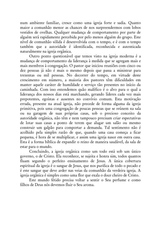 num ambiente familiar, cresce como uma igreja forte e sadia. Quanto
maior a comunhão menor as chances de nos surpreendermos com lobos
vestidos de ovelhas. Qualquer mudança de comportamento por parte de
alguém será rapidamente percebida por pelo menos alguém do grupo. Este
nível de comunhão sólida é desenvolvida com o tempo, e é com o tempo
também que a autoridade é identificada, reconhecida e autenticada
naturalmente na igreja orgânica.
      Outro ponto questionável que temos visto na igreja moderna é a
mudança de comportamento da liderança à medida que se agregam mais e
mais membros à congregação. O pastor que iniciou reuniões com cinco ou
dez pessoas já não é mais o mesmo depois que passa a ministrar para
trezentas ou mil pessoas. No decorrer do tempo, em virtude deste
crescimento em número, a maioria dos pastores têm dificuldades em
manter aquele caráter de humildade e serviço tão presentes no início da
caminhada. Com isso entendemos quão maléfico é o alvo para o qual a
liderança dos nossos dias está marchando, gerando líderes cada vez mais
prepotentes, egoístas e ausentes no convívio comum. Esta motivação
errada, presente na atual igreja, não precede de forma alguma da igreja
primitiva, pois uma congregação de poucas pessoas que se reúnem na sala
ou na garagem de suas próprias casas, sob o precioso conceito da
autoridade orgânica, não têm e nem tampouco precisam criar espectativas
de lotar suas casas a ponto de terem que alugar um salão ou mesmo
construir um galpão para comportar a demanda. Tal sentimento não é
acolhido pela simples razão de que, quando uma casa começa a ficar
pequena, é hora de se multiplicar, e assim uma igreja nasce em outra casa.
Esta é a forma bíblica de expandir o reino de maneira saudável, da sala de
estar para o mundo.
      Concluindo, a igreja orgânica como um todo está sob um único
governo, o de Cristo. Ela reconhece, se sujeita e honra sim, todos quantos
fluam segundo o perfeito ensinamento de Jesus. A única cobertura
espiritual da igreja é o sangue de Jesus, que nos purifica de todo o pecado e
é este sangue que deve arder nas veias da comunhão da verdeira igreja. A
igreja orgânica é simples como uma flor que exala o doce cheiro de Cristo.
      Este mundo fétido precisa voltar a sentir o Seu perfume e como
filhos de Deus nós devemos fluir o Seu aroma.
 