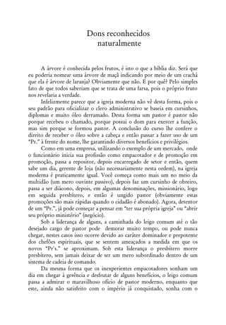 Dons reconhecidos
                            naturalmente


      A árvore é conhecida pelos frutos, é isto o que a bíblia diz. Será que
eu poderia nomear uma árvore de maçã indicando por meio de um crachá
que ela é árvore de laranja? Obviamente que não. E por quê? Pelo simples
fato de que todos saberiam que se trata de uma farsa, pois o próprio fruto
nos revelaria a verdade.
      Infelizmente parece que a igreja moderna não vê desta forma, pois o
seu padrão para oficializar o clero administrativo se baseia em cursinhos,
diplomas e muito óleo derramado. Desta forma um pastor é pastor não
porque recebeu o chamado, porque possui o dom para exercer a função,
mas sim porque se formou pastor. A conclusão do curso lhe confere o
direito de receber o óleo sobre a cabeça e então passar a fazer uso de um
“Pr.” à frente do nome, lhe garantindo diversos benefícios e privilégios.
      Como em uma empresa, utilizando o exemplo de um mercado, onde
o funcionário inicia sua profissão como empacotador e de promoção em
promoção, passa a repositor, depois encarregado de setor e então, quem
sabe um dia, gerente de loja (não necessariamente nesta ordem), na igreja
moderna é praticamente igual. Você começa como mais um no meio da
multidão (um mero ouvinte passivo), depois faz um cursinho de obreiro,
passa a ser diácono, depois, em algumas denominações, missionário, logo
em seguida presbítero, e então é ungido pastor (obviamente estas
promoções são mais rápidas quando o cidadão é abonado). Agora, detentor
de um “Pr.”, já pode começar a pensar em “ter sua própria igreja” ou “abrir
seu próprio ministério” (negócio).
      Sob a liderança de alguns, a caminhada do leigo comum até o tão
desejado cargo de pastor pode demorar muito tempo, ou pode nunca
chegar, nestes casos isso ocorre devido ao caráter dominador e prepotente
dos chefões espirituais, que se sentem ameaçados a medida em que os
novos “Pr's.” se aproximam. Sob esta liderança o presbítero morre
presbítero, sem jamais deixar de ser um mero subordinado dentro de um
sistema de cadeia de comando.
      Da mesma forma que os inexperientes empacotadores sonham um
dia em chegar à gerência e desfrutar de alguns benefícios, o leigo comum
passa a admirar o maravilhoso ofício de pastor moderno, enquanto que
este, ainda não satisfeito com o império já conquistado, sonha com o
 