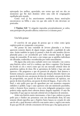 episcopado (ou melhor, apostolado, este termo que está em alta no
momento) que lhe dará domínio sobre uma rede de congregações
espalhadas pelo mundo.
      Como você já leu anteriormente nenhuma destas motivações
encontram-se na bíblia e uma vez que não estão lá não deveriam ser
praticadas.

    I Timóteo 5:22 “A ninguém imponhas precipitadamente as mãos,
nem participes dos pecados alheios; conserva-te a ti mesmo puro.”


     Um belo pomar

      O convívio de um grupo de pessoas que se reúne como igreja
orgânica pode ser comparado a um pomar.
      No pomar há uma variedade de árvores plantadas e os frutos
aparecem somente depois de algum tempo, segundo a qualidade de cada
uma. Assim também na igreja (o pomar) o dom de cada membro (árvore
plantada) passa a ser reconhecido por todos somente depois de algum
tempo de comunhão. É em meio a este tempo que as aptidões individuais
são afloradas, conhecidas e reconhecidas por todos naturalmente.
      Há alguns dias atrás meu cunhado esteve nos visitando e me contou
uma história, talvez você já a conheça, que dizia o seguinte: Um homem
foi levado ao céu e estava como que em um mercado celestial cheio de
prateleiras repletas de dons. Ele se aproximou do balcão e logo um anjo
apareceu e lhe perguntou o que ele gostaria de adquirir. Sem demora o
homem começou a apontar para os dons que desejava dizendo: Quero um
pacote de dom de cura, um pacote de dom de revelação, um pacote de dom
de prosperidade, um pacote de dom de discernimento de espíritos, um
pacote de dom de profecia, um pacote de dom de línguas... E por aí foi. Ao
final, o anjo pediu para que ele aguardasse por um momento enquanto
embalava o pedido. Logo o anjo apareceu com um minúsculo pacotinho,
então o homem ficou surpreso e com certa indignação perguntou como
poderia todos aqueles dons caberem dentro daquele saquinho. O anjo lhe
respondeu: É que aqui no mercado celestial nós só dispomos de sementes.
      Achei esta história muito interessante, o fato é que, embora eu possa
pedir para o Senhor me presentear com um determinado dom, há uma
semente (dom) específica que o Espírito Santo lançou no coração de cada
um de nós, a qual devemos cultivá-la com muito amor e regá-la com muita
fé para que Ele dê o devido crescimento de forma que a Sua igreja possa ser
 