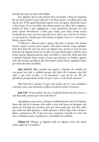beneficiada com este dom sob medida.
      Isso significa que eu não preciso ficar invejando o dom de ninguém,
há um dom exclusivo para cada um e foi Deus quem o escolheu para cada
um de nós. É Ele quem determina quem você é na igreja, afinal nós somos
o Seu Corpo. Se eu sou dedo, não adianta querer ser olho, devo cumprir a
função de dedo e não negligenciar o meu ministério (serviço). Eu não
posso jamais desvalorizar o dom que recebi, pois desta forma estaria
revelando-me como um servo que não serve. Seja o que você for no Corpo
ou seja qual for a função que você executa na igreja, você o é e o faz para o
Senhor, ponto final.
      O diácono é diácono para a igreja, não para si mesmo. Da mesma
forma o pastor é pastor para a igreja e não para si mesmo. Logo, qualquer
dom deve fazer de você um servo em alguma área, porém se você usa este
dom para de alguma forma ser servido você está desonrando o Senhor, pois
somos apenas administradores, tudo vem dEle e é para Ele. Saiba que nem
o próprio Espírito Santo retém a honra que pertence ao Senhor, quanto
mais nós homens pecadores não deveríamos jamais buscar qualquer honra
por meio dos dons recebidos.

      João 16:13-14 “Mas, quando vier aquele, o Espírito de verdade, ele
vos guiará em toda a verdade; porque não falará de si mesmo, mas dirá
tudo o que tiver ouvido, e vos anunciará o que há de vir. Ele me
glorificará, porque há de receber do que é meu, e vo-lo há de anunciar.”

     Não falará de si mesmo. O que você acabou de ler é um verdadeiro
contraste com o que declaram os líderes modernos sobre si mesmos.

     João 5:44 “Como podeis vós crer, recebendo honra uns dos outros, e
não buscando a honra que vem só de Deus?”

      Aprendamos uma coisa, o homem verdadeiramente cheio do Espírito
Santo não fala de si mesmo, não rouba a cena, não busca ser destaque, não
espera ser honrado por homens, pois por mais usado que seja deve saber
que nada vem dele próprio, o dom pertence a Deus, logo toda a honra e
glória pertencem a Ele. É por isso que o pequeno é grande no reino dos
céus, os últimos serão os primeiros e o humilde será exaltado.

      Gálatas 6:3 “Porque, se alguém cuida ser alguma coisa, não sendo
nada, engana-se a si mesmo.”
 
